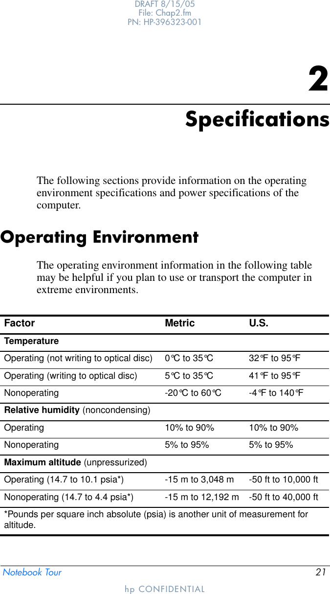 Notebook Tour 21DRAFT 8/15/05File: Chap2.fm PN: HP-396323-001hp CONFIDENTIAL2SpecificationsThe following sections provide information on the operating environment specifications and power specifications of the computer.Operating EnvironmentThe operating environment information in the following table may be helpful if you plan to use or transport the computer in extreme environments.Factor Metric U.S.TemperatureOperating (not writing to optical disc) 0°C to 35°C 32°F to 95°FOperating (writing to optical disc) 5°C to 35°C 41°F to 95°FNonoperating -20°C to 60°C -4°F to 140°FRelative humidity (noncondensing)Operating 10% to 90% 10% to 90%Nonoperating 5% to 95% 5% to 95%Maximum altitude (unpressurized)Operating (14.7 to 10.1 psia*) -15 m to 3,048 m -50 ft to 10,000 ftNonoperating (14.7 to 4.4 psia*) -15 m to 12,192 m -50 ft to 40,000 ft*Pounds per square inch absolute (psia) is another unit of measurement for altitude.