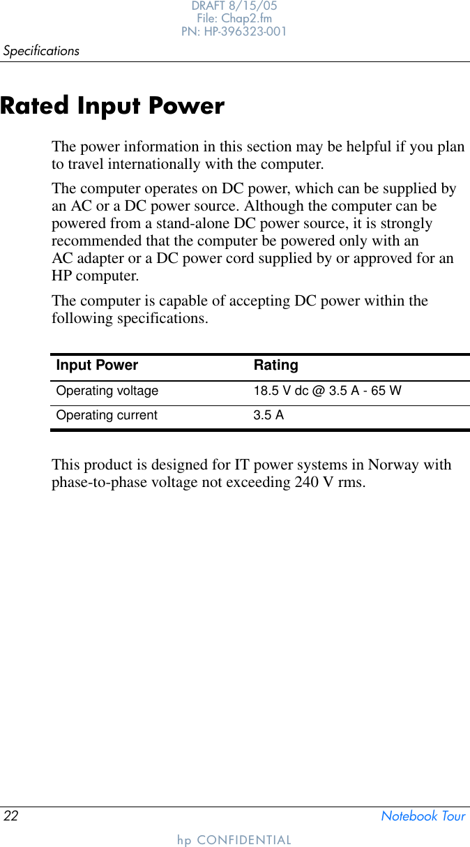 22 Notebook TourSpecificationsDRAFT 8/15/05File: Chap2.fm PN: HP-396323-001hp CONFIDENTIALRated Input PowerThe power information in this section may be helpful if you plan to travel internationally with the computer.The computer operates on DC power, which can be supplied by an AC or a DC power source. Although the computer can be powered from a stand-alone DC power source, it is strongly recommended that the computer be powered only with an AC adapter or a DC power cord supplied by or approved for an HP computer.The computer is capable of accepting DC power within the following specifications.This product is designed for IT power systems in Norway with phase-to-phase voltage not exceeding 240 V rms.Input Power RatingOperating voltage 18.5 V dc @ 3.5 A - 65 WOperating current 3.5 A
