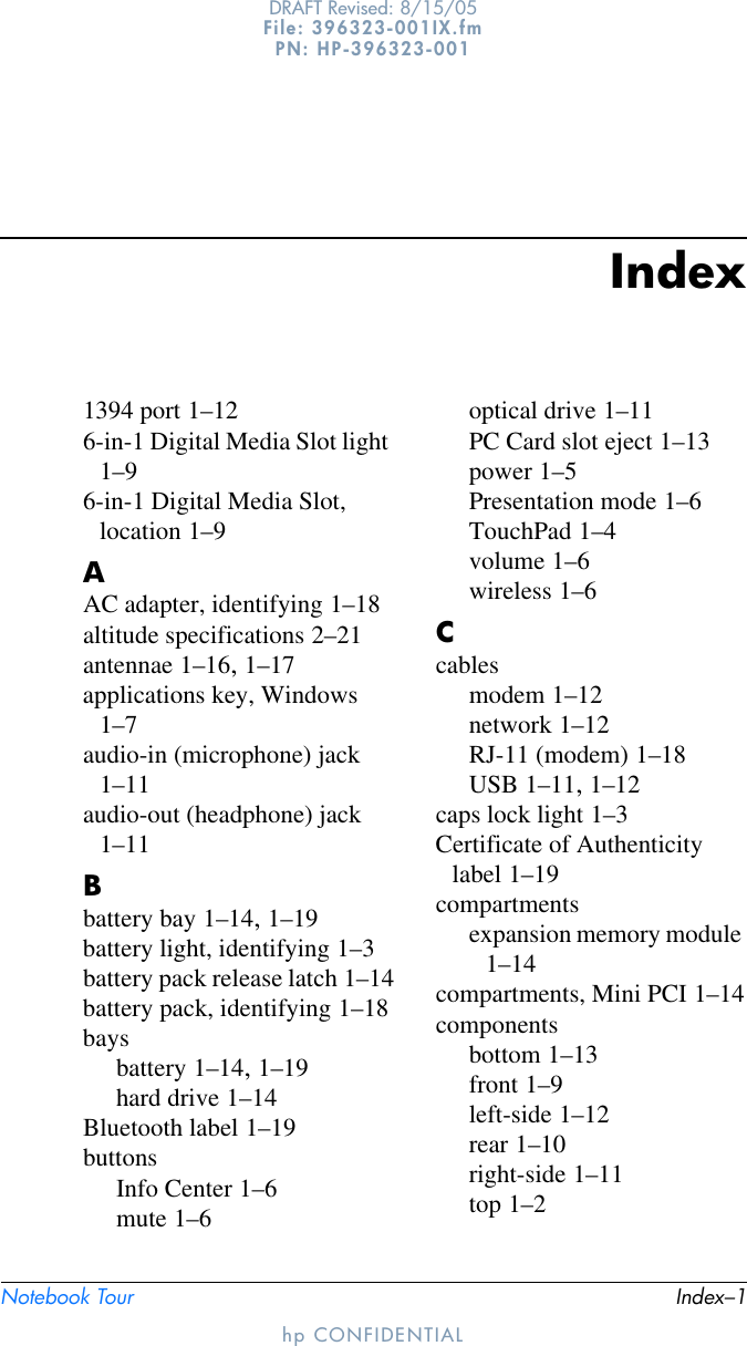 Notebook Tour Index–1DRAFT Revised: 8/15/05File: 396323-001IX.fm PN: HP-396323-001hp CONFIDENTIALIndex1394 port 1–126-in-1 Digital Media Slot light 1–96-in-1 Digital Media Slot, location 1–9AAC adapter, identifying 1–18altitude specifications 2–21antennae 1–16, 1–17applications key, Windows 1–7audio-in (microphone) jack 1–11audio-out (headphone) jack 1–11Bbattery bay 1–14, 1–19battery light, identifying 1–3battery pack release latch 1–14battery pack, identifying 1–18baysbattery 1–14, 1–19hard drive 1–14Bluetooth label 1–19buttonsInfo Center 1–6mute 1–6optical drive 1–11PC Card slot eject 1–13power 1–5Presentation mode 1–6TouchPad 1–4volume 1–6wireless 1–6Ccablesmodem 1–12network 1–12RJ-11 (modem) 1–18USB 1–11, 1–12caps lock light 1–3Certificate of Authenticity label 1–19compartmentsexpansion memory module 1–14compartments, Mini PCI 1–14componentsbottom 1–13front 1–9left-side 1–12rear 1–10right-side 1–11top 1–2