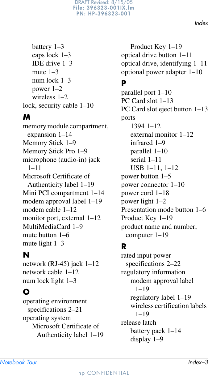 IndexNotebook Tour Index–3DRAFT Revised: 8/15/05File: 396323-001IX.fm PN: HP-396323-001hp CONFIDENTIALbattery 1–3caps lock 1–3IDE drive 1–3mute 1–3num lock 1–3power 1–2wireless 1–2lock, security cable 1–10Mmemory module compartment, expansion 1–14Memory Stick 1–9Memory Stick Pro 1–9microphone (audio-in) jack 1–11Microsoft Certificate of Authenticity label 1–19Mini PCI compartment 1–14modem approval label 1–19modem cable 1–12monitor port, external 1–12MultiMediaCard 1–9mute button 1–6mute light 1–3Nnetwork (RJ-45) jack 1–12network cable 1–12num lock light 1–3Ooperating environment specifications 2–21operating systemMicrosoft Certificate of Authenticity label 1–19Product Key 1–19optical drive button 1–11optical drive, identifying 1–11optional power adapter 1–10Pparallel port 1–10PC Card slot 1–13PC Card slot eject button 1–13ports1394 1–12external monitor 1–12infrared 1–9parallel 1–10serial 1–11USB 1–11, 1–12power button 1–5power connector 1–10power cord 1–18power light 1–2Presentation mode button 1–6Product Key 1–19product name and number, computer 1–19Rrated input power specifications 2–22regulatory informationmodem approval label 1–19regulatory label 1–19wireless certification labels 1–19release latchbattery pack 1–14display 1–9