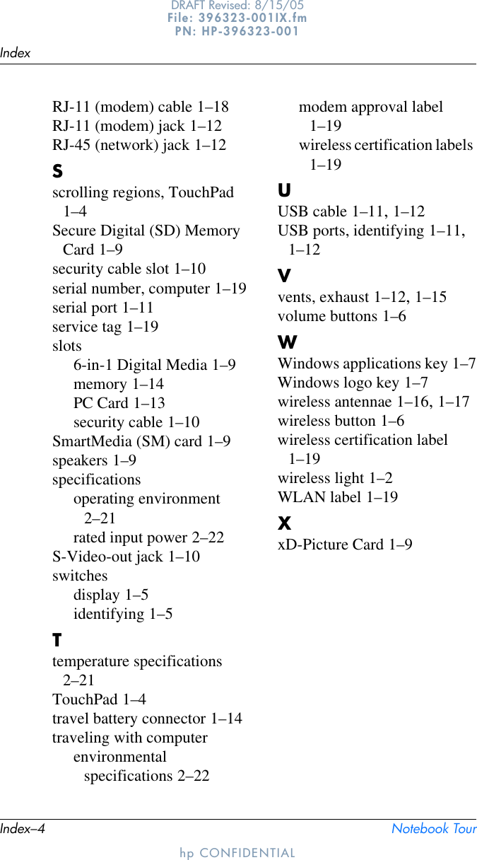 Index–4 Notebook TourIndexhp CONFIDENTIALDRAFT Revised: 8/15/05File: 396323-001IX.fm PN: HP-396323-001RJ-11 (modem) cable 1–18RJ-11 (modem) jack 1–12RJ-45 (network) jack 1–12Sscrolling regions, TouchPad 1–4Secure Digital (SD) Memory Card 1–9security cable slot 1–10serial number, computer 1–19serial port 1–11service tag 1–19slots6-in-1 Digital Media 1–9memory 1–14PC Card 1–13security cable 1–10SmartMedia (SM) card 1–9speakers 1–9specificationsoperating environment 2–21rated input power 2–22S-Video-out jack 1–10switchesdisplay 1–5identifying 1–5Ttemperature specifications 2–21TouchPad 1–4travel battery connector 1–14traveling with computerenvironmental specifications 2–22modem approval label 1–19wireless certification labels 1–19UUSB cable 1–11, 1–12USB ports, identifying 1–11, 1–12Vvents, exhaust 1–12, 1–15volume buttons 1–6WWindows applications key 1–7Windows logo key 1–7wireless antennae 1–16, 1–17wireless button 1–6wireless certification label 1–19wireless light 1–2WLAN label 1–19XxD-Picture Card 1–9