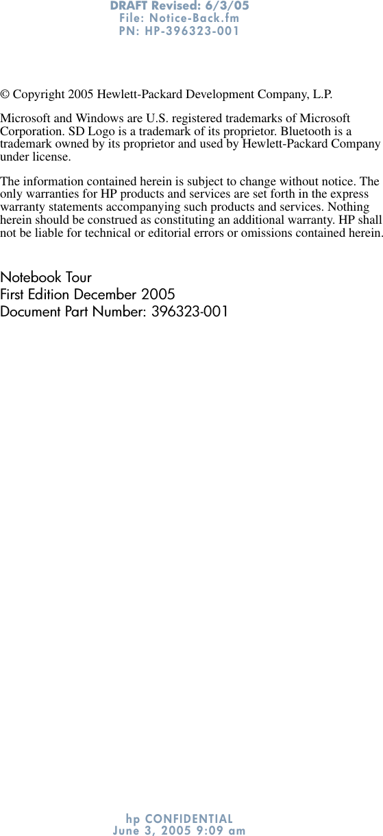 DRAFT Revised: 6/3/05File: Notice-Back.fm PN: HP-396323-001 hp CONFIDENTIALJune 3, 2005 9:09 am© Copyright 2005 Hewlett-Packard Development Company, L.P.Microsoft and Windows are U.S. registered trademarks of Microsoft Corporation. SD Logo is a trademark of its proprietor. Bluetooth is a trademark owned by its proprietor and used by Hewlett-Packard Company under license.The information contained herein is subject to change without notice. The only warranties for HP products and services are set forth in the express warranty statements accompanying such products and services. Nothing herein should be construed as constituting an additional warranty. HP shall not be liable for technical or editorial errors or omissions contained herein.Notebook TourFirst Edition December 2005Document Part Number: 396323-001