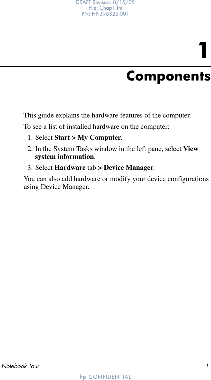 Notebook Tour 1DRAFT Revised: 8/15/05File: Chap1.fm PN: HP-396323-001hp CONFIDENTIAL1ComponentsThis guide explains the hardware features of the computer.To see a list of installed hardware on the computer:1. Select Start &gt; My Computer.2. In the System Tasks window in the left pane, select View system information.3. Select Hardware tab &gt; Device Manager. You can also add hardware or modify your device configurations using Device Manager.