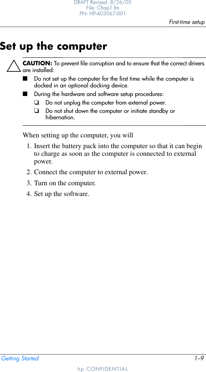 First-time setupGetting Started 1–9DRAFT Revised: 8/26/05File: Chap1.fm PN: HP-403067-001hp CONFIDENTIALSet up the computerÄCAUTION: To prevent file corruption and to ensure that the correct drivers are installed:■Do not set up the computer for the first time while the computer is docked in an optional docking device.■During the hardware and software setup procedures:❏Do not unplug the computer from external power.❏Do not shut down the computer or initiate standby or hibernation.When setting up the computer, you will1. Insert the battery pack into the computer so that it can begin to charge as soon as the computer is connected to external power.2. Connect the computer to external power.3. Turn on the computer.4. Set up the software.