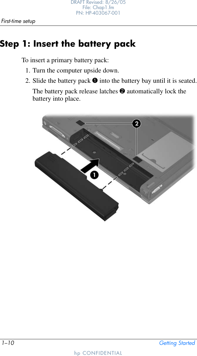 1–10 Getting StartedFirst-time setupDRAFT Revised: 8/26/05File: Chap1.fm PN: HP-403067-001hp CONFIDENTIALStep 1: Insert the battery packTo insert a primary battery pack:1. Turn the computer upside down.2. Slide the battery pack 1 into the battery bay until it is seated.The battery pack release latches 2 automatically lock the battery into place.