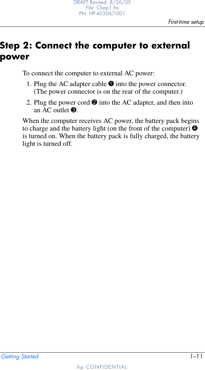 First-time setupGetting Started 1–11DRAFT Revised: 8/26/05File: Chap1.fm PN: HP-403067-001hp CONFIDENTIALStep 2: Connect the computer to external powerTo connect the computer to external AC power:1. Plug the AC adapter cable 1 into the power connector. (The power connector is on the rear of the computer.)2. Plug the power cord 2 into the AC adapter, and then into an AC outlet 3. When the computer receives AC power, the battery pack begins to charge and the battery light (on the front of the computer) 4 is turned on. When the battery pack is fully charged, the battery light is turned off. 
