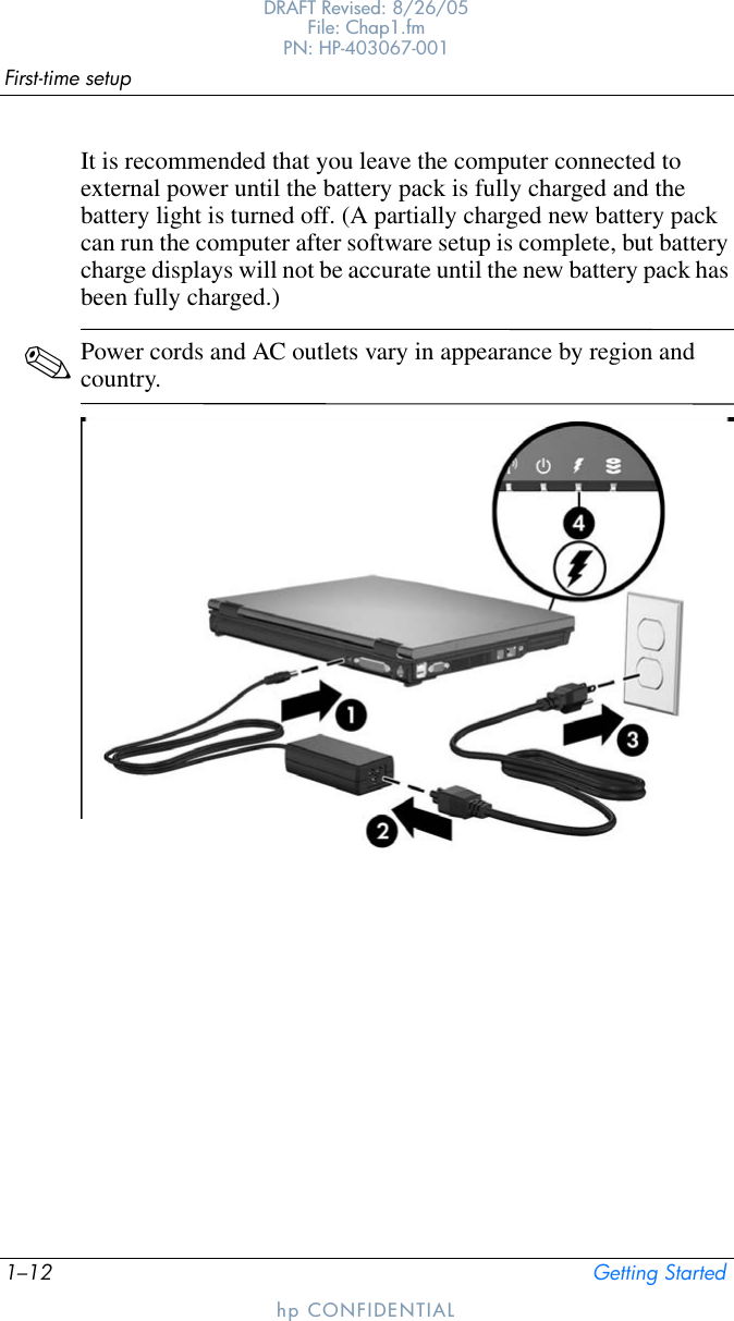 1–12 Getting StartedFirst-time setupDRAFT Revised: 8/26/05File: Chap1.fm PN: HP-403067-001hp CONFIDENTIALIt is recommended that you leave the computer connected to external power until the battery pack is fully charged and the battery light is turned off. (A partially charged new battery pack can run the computer after software setup is complete, but battery charge displays will not be accurate until the new battery pack has been fully charged.)✎Power cords and AC outlets vary in appearance by region and country.