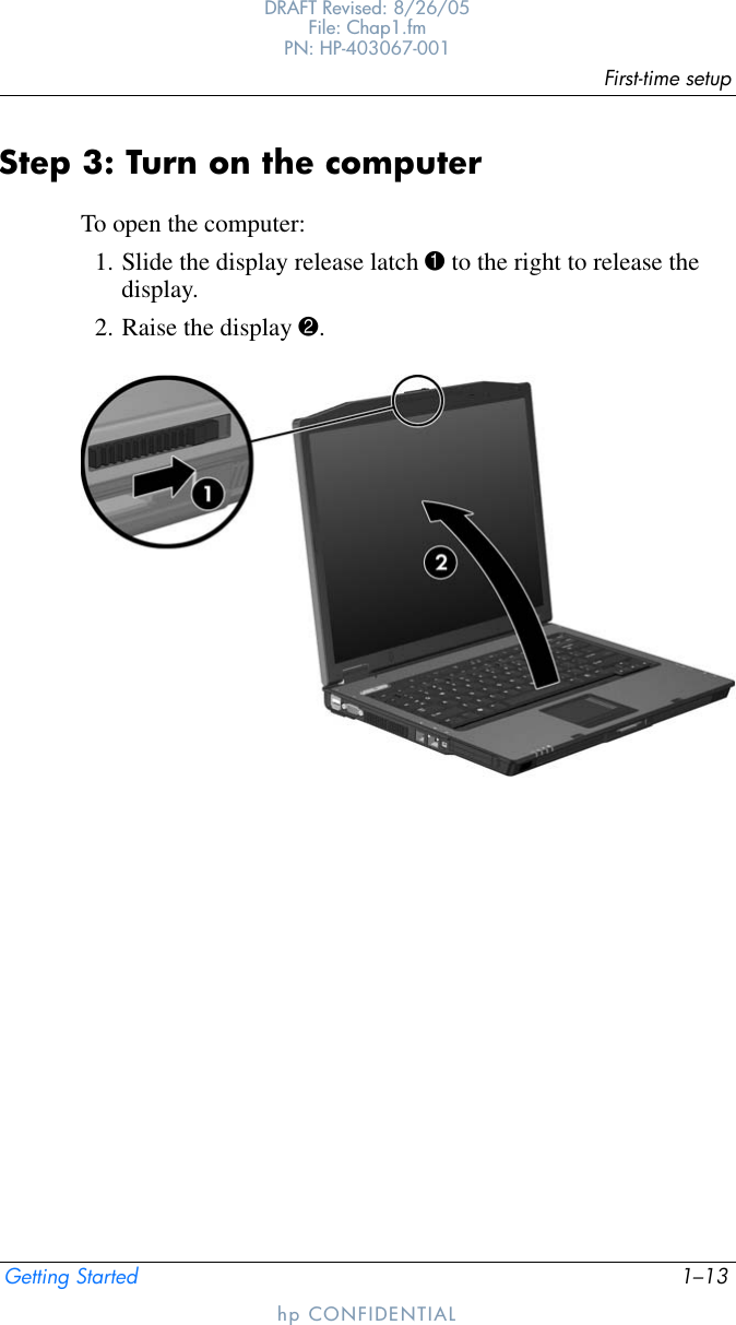 First-time setupGetting Started 1–13DRAFT Revised: 8/26/05File: Chap1.fm PN: HP-403067-001hp CONFIDENTIALStep 3: Turn on the computerTo open the computer:1. Slide the display release latch 1 to the right to release the display.2. Raise the display 2.