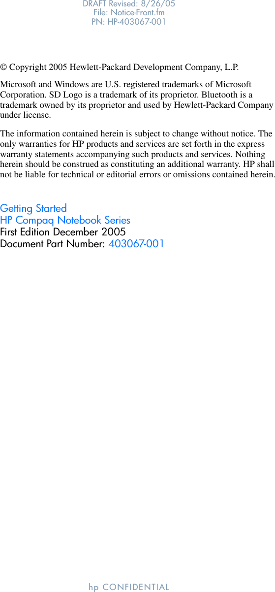 DRAFT Revised: 8/26/05File: Notice-Front.fm PN: HP-403067-001hp CONFIDENTIAL© Copyright 2005 Hewlett-Packard Development Company, L.P.Microsoft and Windows are U.S. registered trademarks of Microsoft Corporation. SD Logo is a trademark of its proprietor. Bluetooth is a trademark owned by its proprietor and used by Hewlett-Packard Company under license.The information contained herein is subject to change without notice. The only warranties for HP products and services are set forth in the express warranty statements accompanying such products and services. Nothing herein should be construed as constituting an additional warranty. HP shall not be liable for technical or editorial errors or omissions contained herein.Getting StartedHP Compaq Notebook SeriesFirst Edition December 2005Document Part Number: 403067-001