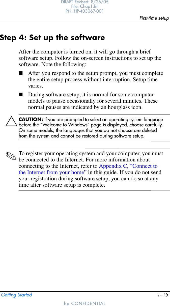 First-time setupGetting Started 1–15DRAFT Revised: 8/26/05File: Chap1.fm PN: HP-403067-001hp CONFIDENTIALStep 4: Set up the softwareAfter the computer is turned on, it will go through a brief software setup. Follow the on-screen instructions to set up the software. Note the following:■After you respond to the setup prompt, you must complete the entire setup process without interruption. Setup time varies.■During software setup, it is normal for some computer models to pause occasionally for several minutes. These normal pauses are indicated by an hourglass icon.ÄCAUTION: If you are prompted to select an operating system language before the “Welcome to Windows” page is displayed, choose carefully. On some models, the languages that you do not choose are deleted from the system and cannot be restored during software setup.✎To register your operating system and your computer, you must be connected to the Internet. For more information about connecting to the Internet, refer to Appendix C, “Connect to the Internet from your home” in this guide. If you do not send your registration during software setup, you can do so at any time after software setup is complete.