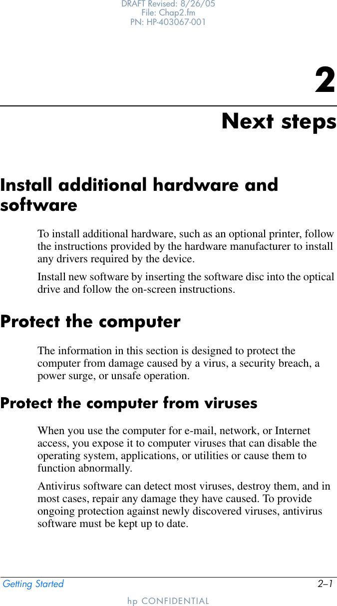 Getting Started 2–1DRAFT Revised: 8/26/05File: Chap2.fm PN: HP-403067-001hp CONFIDENTIAL2Next stepsInstall additional hardware and softwareTo install additional hardware, such as an optional printer, follow the instructions provided by the hardware manufacturer to install any drivers required by the device.Install new software by inserting the software disc into the optical drive and follow the on-screen instructions.Protect the computerThe information in this section is designed to protect the computer from damage caused by a virus, a security breach, a power surge, or unsafe operation.Protect the computer from virusesWhen you use the computer for e-mail, network, or Internet access, you expose it to computer viruses that can disable the operating system, applications, or utilities or cause them to function abnormally. Antivirus software can detect most viruses, destroy them, and in most cases, repair any damage they have caused. To provide ongoing protection against newly discovered viruses, antivirus software must be kept up to date.