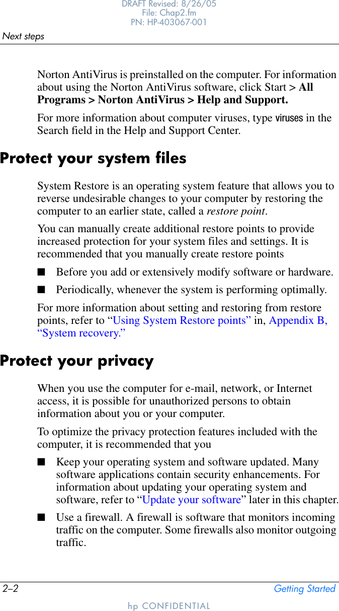 2–2 Getting StartedNext stepsDRAFT Revised: 8/26/05File: Chap2.fm PN: HP-403067-001hp CONFIDENTIALNorton AntiVirus is preinstalled on the computer. For information about using the Norton AntiVirus software, click Start &gt; All Programs &gt; Norton AntiVirus &gt; Help and Support.For more information about computer viruses, type viruses in the Search field in the Help and Support Center.Protect your system filesSystem Restore is an operating system feature that allows you to reverse undesirable changes to your computer by restoring the computer to an earlier state, called a restore point.You can manually create additional restore points to provide increased protection for your system files and settings. It is recommended that you manually create restore points■Before you add or extensively modify software or hardware.■Periodically, whenever the system is performing optimally.For more information about setting and restoring from restore points, refer to “Using System Restore points” in, Appendix B, “System recovery.”Protect your privacyWhen you use the computer for e-mail, network, or Internet access, it is possible for unauthorized persons to obtain information about you or your computer.To optimize the privacy protection features included with the computer, it is recommended that you■Keep your operating system and software updated. Many software applications contain security enhancements. For information about updating your operating system and software, refer to “Update your software” later in this chapter.■Use a firewall. A firewall is software that monitors incoming traffic on the computer. Some firewalls also monitor outgoing traffic.