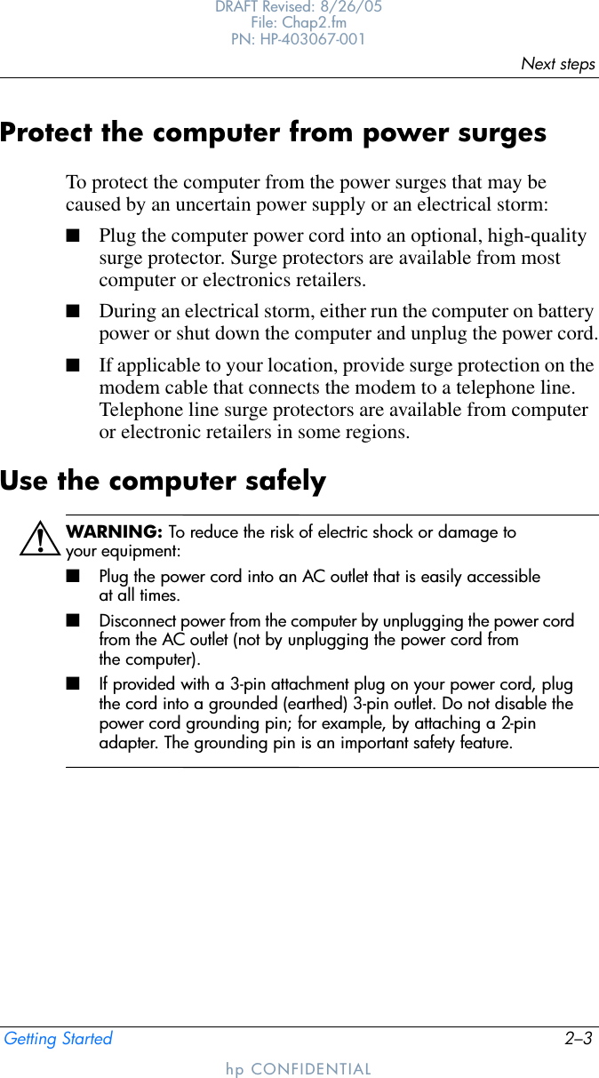 Next stepsGetting Started 2–3DRAFT Revised: 8/26/05File: Chap2.fm PN: HP-403067-001hp CONFIDENTIALProtect the computer from power surgesTo protect the computer from the power surges that may be caused by an uncertain power supply or an electrical storm:■Plug the computer power cord into an optional, high-quality surge protector. Surge protectors are available from most computer or electronics retailers.■During an electrical storm, either run the computer on battery power or shut down the computer and unplug the power cord.■If applicable to your location, provide surge protection on the modem cable that connects the modem to a telephone line. Telephone line surge protectors are available from computer or electronic retailers in some regions.Use the computer safelyÅWARNING: To reduce the risk of electric shock or damage to your equipment:■Plug the power cord into an AC outlet that is easily accessible at all times.■Disconnect power from the computer by unplugging the power cord from the AC outlet (not by unplugging the power cord from the computer).■If provided with a 3-pin attachment plug on your power cord, plug the cord into a grounded (earthed) 3-pin outlet. Do not disable the power cord grounding pin; for example, by attaching a 2-pin adapter. The grounding pin is an important safety feature.