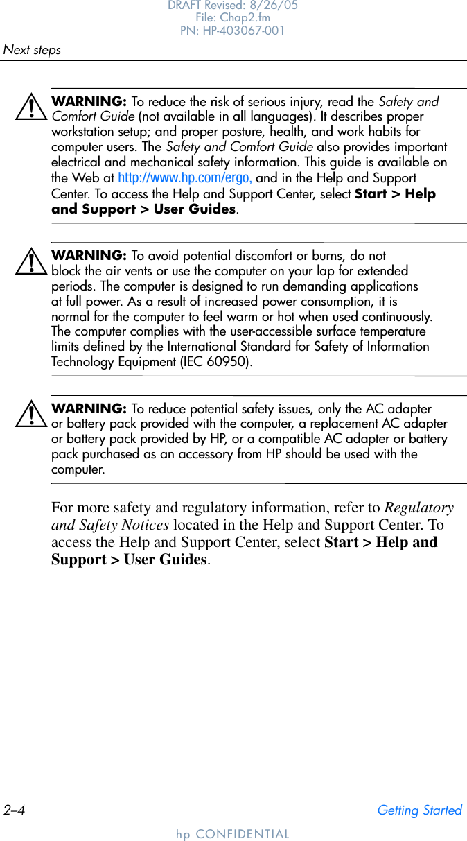 2–4 Getting StartedNext stepsDRAFT Revised: 8/26/05File: Chap2.fm PN: HP-403067-001hp CONFIDENTIALÅWARNING: To reduce the risk of serious injury, read the Safety and Comfort Guide (not available in all languages). It describes proper workstation setup; and proper posture, health, and work habits for computer users. The Safety and Comfort Guide also provides important electrical and mechanical safety information. This guide is available on the Web at http://www.hp.com/ergo, and in the Help and Support Center. To access the Help and Support Center, select Start &gt; Help and Support &gt; User Guides.ÅWARNING: To avoid potential discomfort or burns, do not block the air vents or use the computer on your lap for extended periods. The computer is designed to run demanding applications at full power. As a result of increased power consumption, it is normal for the computer to feel warm or hot when used continuously. The computer complies with the user-accessible surface temperature limits defined by the International Standard for Safety of Information Technology Equipment (IEC 60950).ÅWARNING: To reduce potential safety issues, only the AC adapter or battery pack provided with the computer, a replacement AC adapter or battery pack provided by HP, or a compatible AC adapter or battery pack purchased as an accessory from HP should be used with the computer.For more safety and regulatory information, refer to Regulatory and Safety Notices located in the Help and Support Center. To access the Help and Support Center, select Start &gt; Help and Support &gt; User Guides.