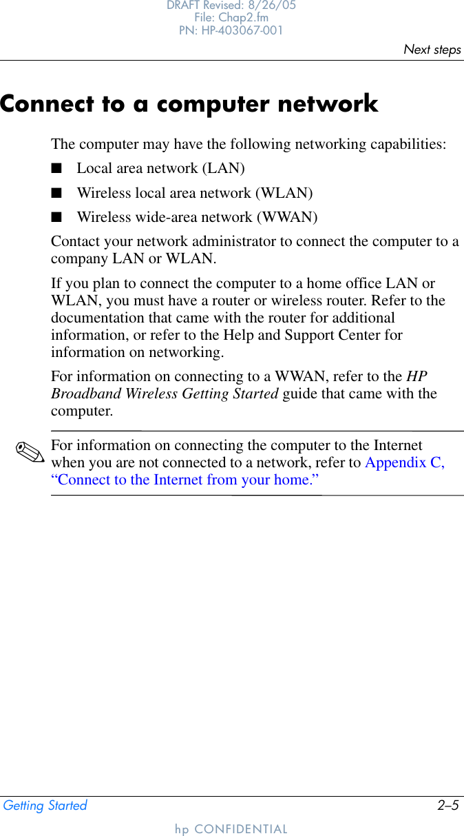 Next stepsGetting Started 2–5DRAFT Revised: 8/26/05File: Chap2.fm PN: HP-403067-001hp CONFIDENTIALConnect to a computer networkThe computer may have the following networking capabilities:■Local area network (LAN)■Wireless local area network (WLAN)■Wireless wide-area network (WWAN)Contact your network administrator to connect the computer to a company LAN or WLAN. If you plan to connect the computer to a home office LAN or WLAN, you must have a router or wireless router. Refer to the documentation that came with the router for additional information, or refer to the Help and Support Center for information on networking.For information on connecting to a WWAN, refer to the HP Broadband Wireless Getting Started guide that came with the computer.✎For information on connecting the computer to the Internet when you are not connected to a network, refer to Appendix C, “Connect to the Internet from your home.” 