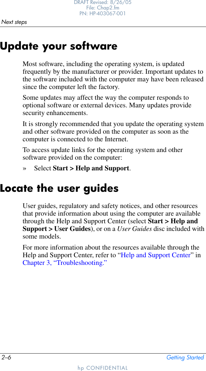 2–6 Getting StartedNext stepsDRAFT Revised: 8/26/05File: Chap2.fm PN: HP-403067-001hp CONFIDENTIALUpdate your softwareMost software, including the operating system, is updated frequently by the manufacturer or provider. Important updates to the software included with the computer may have been released since the computer left the factory.Some updates may affect the way the computer responds to optional software or external devices. Many updates provide security enhancements.It is strongly recommended that you update the operating system and other software provided on the computer as soon as the computer is connected to the Internet. To access update links for the operating system and other software provided on the computer:»Select Start &gt; Help and Support.Locate the user guidesUser guides, regulatory and safety notices, and other resources that provide information about using the computer are available through the Help and Support Center (select Start &gt; Help and Support &gt; User Guides), or on a User Guides disc included with some models.For more information about the resources available through the Help and Support Center, refer to “Help and Support Center” in Chapter 3, “Troubleshooting.”