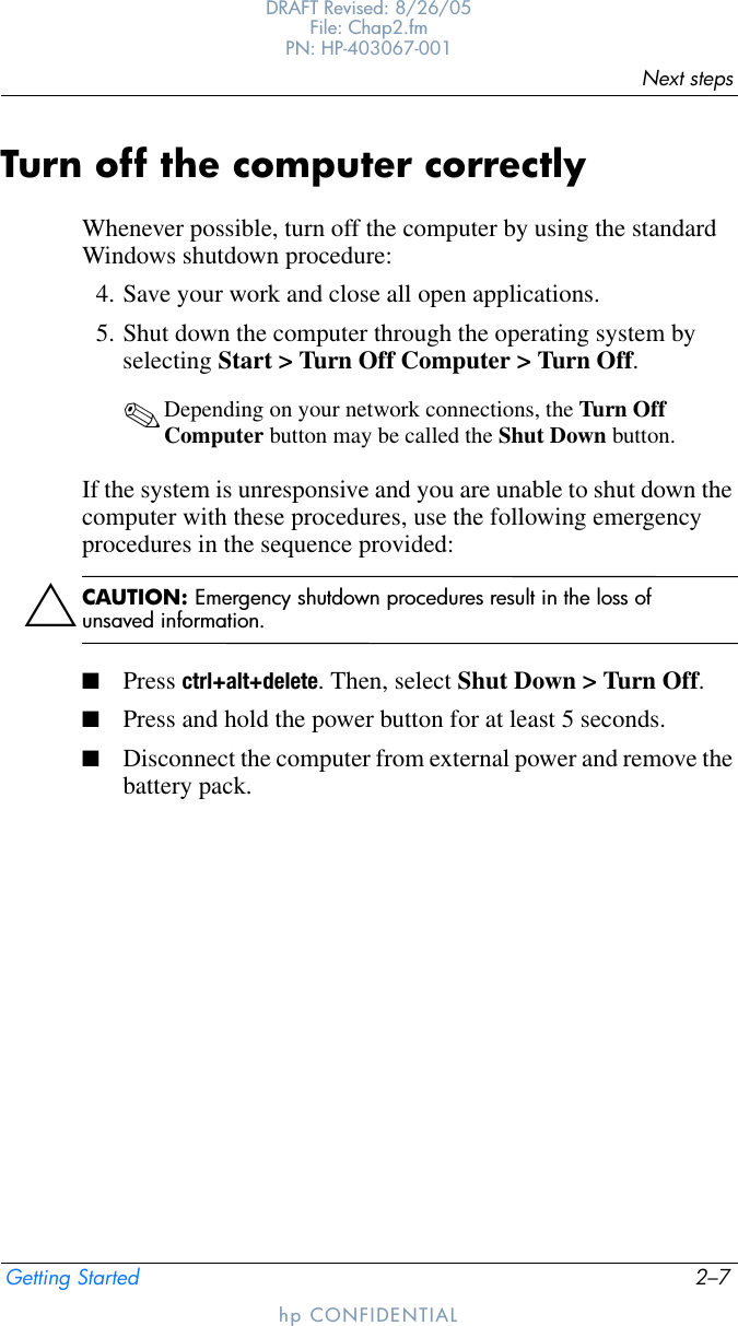 Next stepsGetting Started 2–7DRAFT Revised: 8/26/05File: Chap2.fm PN: HP-403067-001hp CONFIDENTIALTurn off the computer correctlyWhenever possible, turn off the computer by using the standard Windows shutdown procedure:4. Save your work and close all open applications.5. Shut down the computer through the operating system by selecting Start &gt; Turn Off Computer &gt; Turn Off.✎Depending on your network connections, the Turn Off Computer button may be called the Shut Down button.If the system is unresponsive and you are unable to shut down the computer with these procedures, use the following emergency procedures in the sequence provided:ÄCAUTION: Emergency shutdown procedures result in the loss of unsaved information.■Press ctrl+alt+delete. Then, select Shut Down &gt; Turn Off.■Press and hold the power button for at least 5 seconds.■Disconnect the computer from external power and remove the battery pack.