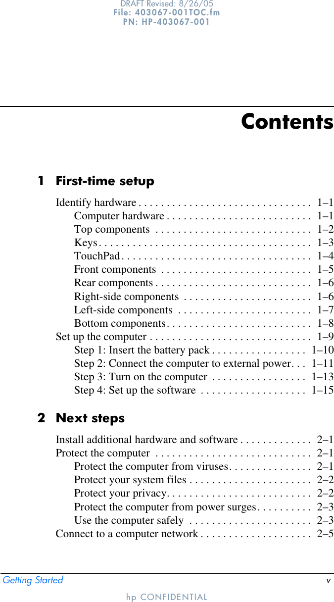 Getting Started vDRAFT Revised: 8/26/05File: 403067-001TOC.fm PN: HP-403067-001hp CONFIDENTIALContents1 First-time setupIdentify hardware . . . . . . . . . . . . . . . . . . . . . . . . . . . . . . .  1–1Computer hardware . . . . . . . . . . . . . . . . . . . . . . . . . .  1–1Top components  . . . . . . . . . . . . . . . . . . . . . . . . . . . .  1–2Keys. . . . . . . . . . . . . . . . . . . . . . . . . . . . . . . . . . . . . .  1–3TouchPad. . . . . . . . . . . . . . . . . . . . . . . . . . . . . . . . . .  1–4Front components  . . . . . . . . . . . . . . . . . . . . . . . . . . .  1–5Rear components . . . . . . . . . . . . . . . . . . . . . . . . . . . .  1–6Right-side components  . . . . . . . . . . . . . . . . . . . . . . .  1–6Left-side components  . . . . . . . . . . . . . . . . . . . . . . . .  1–7Bottom components. . . . . . . . . . . . . . . . . . . . . . . . . .  1–8Set up the computer . . . . . . . . . . . . . . . . . . . . . . . . . . . . .  1–9Step 1: Insert the battery pack . . . . . . . . . . . . . . . . .  1–10Step 2: Connect the computer to external power. . .  1–11Step 3: Turn on the computer  . . . . . . . . . . . . . . . . .  1–13Step 4: Set up the software  . . . . . . . . . . . . . . . . . . .  1–152 Next stepsInstall additional hardware and software . . . . . . . . . . . . .  2–1Protect the computer  . . . . . . . . . . . . . . . . . . . . . . . . . . . .  2–1Protect the computer from viruses. . . . . . . . . . . . . . .  2–1Protect your system files . . . . . . . . . . . . . . . . . . . . . .  2–2Protect your privacy. . . . . . . . . . . . . . . . . . . . . . . . . .  2–2Protect the computer from power surges. . . . . . . . . .  2–3Use the computer safely  . . . . . . . . . . . . . . . . . . . . . .  2–3Connect to a computer network . . . . . . . . . . . . . . . . . . . .  2–5