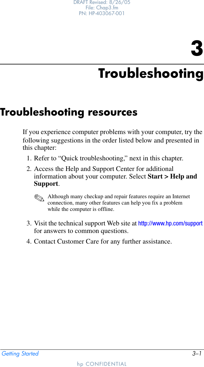 Getting Started 3–1DRAFT Revised: 8/26/05File: Chap3.fm PN: HP-403067-001hp CONFIDENTIAL3TroubleshootingTroubleshooting resourcesIf you experience computer problems with your computer, try the following suggestions in the order listed below and presented in this chapter:1. Refer to “Quick troubleshooting,” next in this chapter.2. Access the Help and Support Center for additional information about your computer. Select Start &gt; Help and Support.✎Although many checkup and repair features require an Internet connection, many other features can help you fix a problem while the computer is offline.3. Visit the technical support Web site at http://www.hp.com/support for answers to common questions.4. Contact Customer Care for any further assistance.