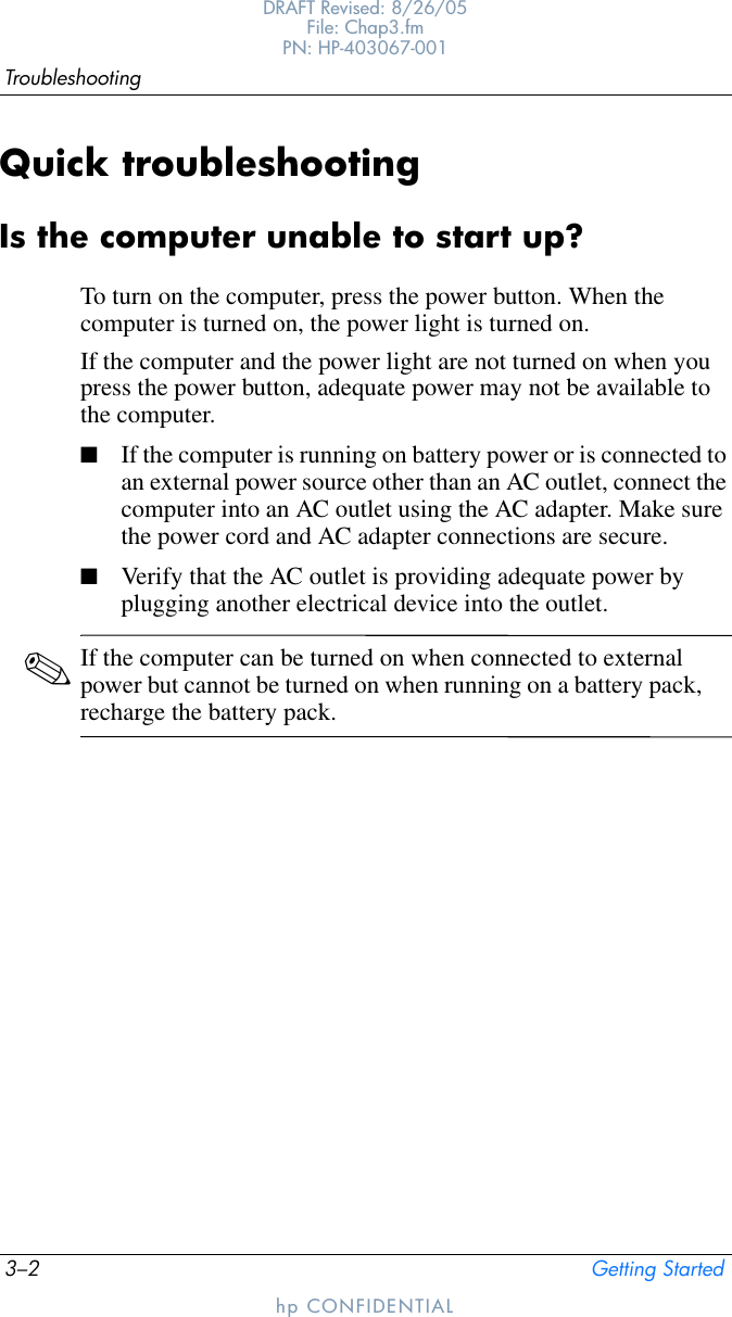 3–2 Getting StartedTroubleshootingDRAFT Revised: 8/26/05File: Chap3.fm PN: HP-403067-001hp CONFIDENTIALQuick troubleshootingIs the computer unable to start up?To turn on the computer, press the power button. When the computer is turned on, the power light is turned on.If the computer and the power light are not turned on when you press the power button, adequate power may not be available to the computer.■If the computer is running on battery power or is connected to an external power source other than an AC outlet, connect the computer into an AC outlet using the AC adapter. Make sure the power cord and AC adapter connections are secure.■Verify that the AC outlet is providing adequate power by plugging another electrical device into the outlet.✎If the computer can be turned on when connected to external power but cannot be turned on when running on a battery pack, recharge the battery pack.