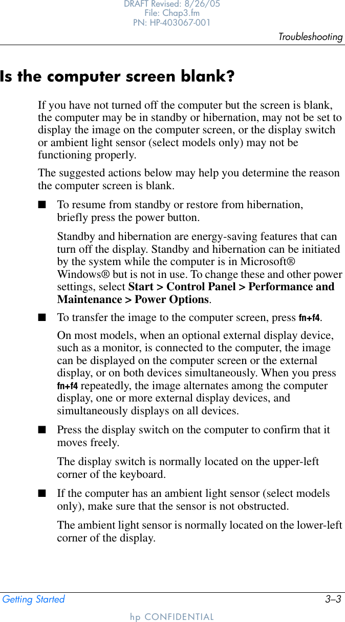 TroubleshootingGetting Started 3–3DRAFT Revised: 8/26/05File: Chap3.fm PN: HP-403067-001hp CONFIDENTIALIs the computer screen blank?If you have not turned off the computer but the screen is blank, the computer may be in standby or hibernation, may not be set to display the image on the computer screen, or the display switch or ambient light sensor (select models only) may not be functioning properly.The suggested actions below may help you determine the reason the computer screen is blank.■To resume from standby or restore from hibernation, briefly press the power button.Standby and hibernation are energy-saving features that can turn off the display. Standby and hibernation can be initiated by the system while the computer is in Microsoft® Windows® but is not in use. To change these and other power settings, select Start &gt; Control Panel &gt; Performance and Maintenance &gt; Power Options.■To transfer the image to the computer screen, press fn+f4.On most models, when an optional external display device, such as a monitor, is connected to the computer, the image can be displayed on the computer screen or the external display, or on both devices simultaneously. When you press fn+f4 repeatedly, the image alternates among the computer display, one or more external display devices, and simultaneously displays on all devices. ■Press the display switch on the computer to confirm that it moves freely.The display switch is normally located on the upper-left corner of the keyboard.■If the computer has an ambient light sensor (select models only), make sure that the sensor is not obstructed.The ambient light sensor is normally located on the lower-left corner of the display.