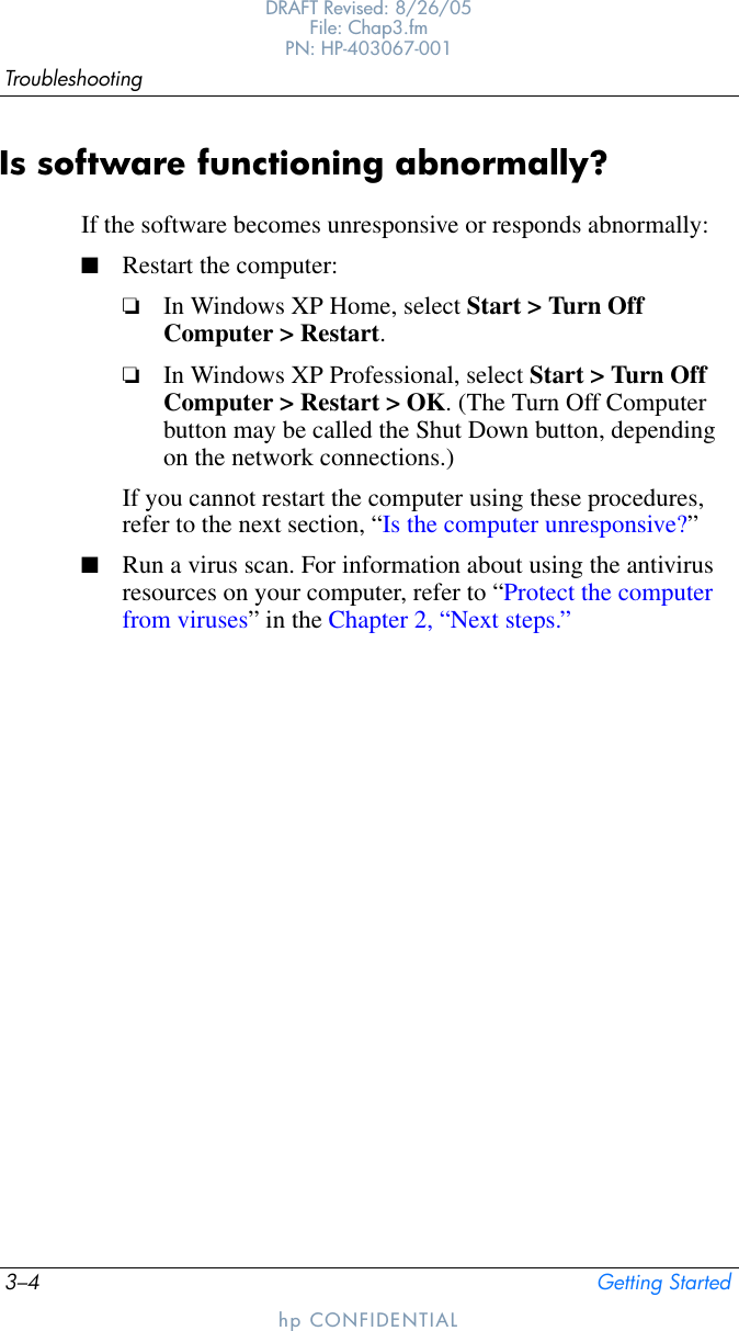 3–4 Getting StartedTroubleshootingDRAFT Revised: 8/26/05File: Chap3.fm PN: HP-403067-001hp CONFIDENTIALIs software functioning abnormally?If the software becomes unresponsive or responds abnormally:■Restart the computer:❏In Windows XP Home, select Start &gt; Turn Off Computer &gt; Restart.❏In Windows XP Professional, select Start &gt; Turn Off Computer &gt; Restart &gt; OK. (The Turn Off Computer button may be called the Shut Down button, depending on the network connections.)If you cannot restart the computer using these procedures, refer to the next section, “Is the computer unresponsive?”■Run a virus scan. For information about using the antivirus resources on your computer, refer to “Protect the computer from viruses” in the Chapter 2, “Next steps.”