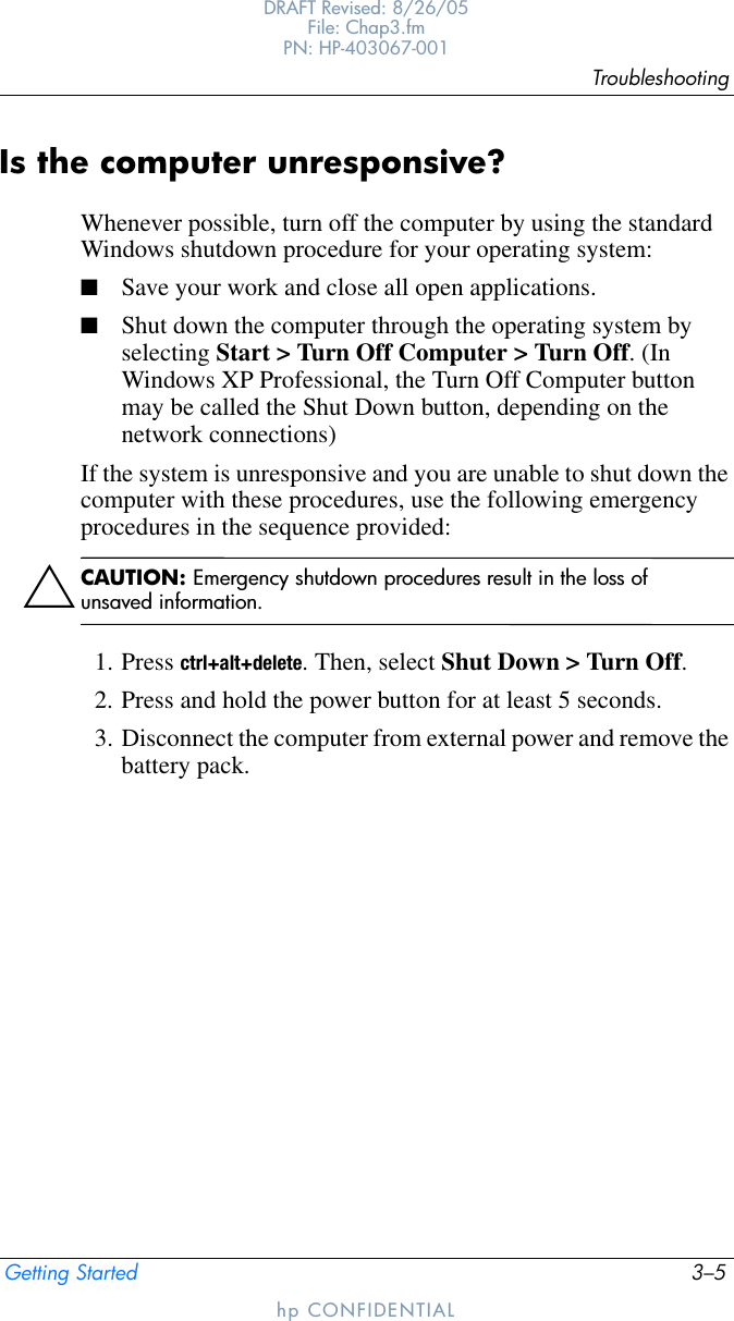 TroubleshootingGetting Started 3–5DRAFT Revised: 8/26/05File: Chap3.fm PN: HP-403067-001hp CONFIDENTIALIs the computer unresponsive?Whenever possible, turn off the computer by using the standard Windows shutdown procedure for your operating system:■Save your work and close all open applications.■Shut down the computer through the operating system by selecting Start &gt; Turn Off Computer &gt; Turn Off. (In Windows XP Professional, the Turn Off Computer button may be called the Shut Down button, depending on the network connections)If the system is unresponsive and you are unable to shut down the computer with these procedures, use the following emergency procedures in the sequence provided:ÄCAUTION: Emergency shutdown procedures result in the loss of unsaved information.1. Press ctrl+alt+delete. Then, select Shut Down &gt; Turn Off.2. Press and hold the power button for at least 5 seconds.3. Disconnect the computer from external power and remove the battery pack.