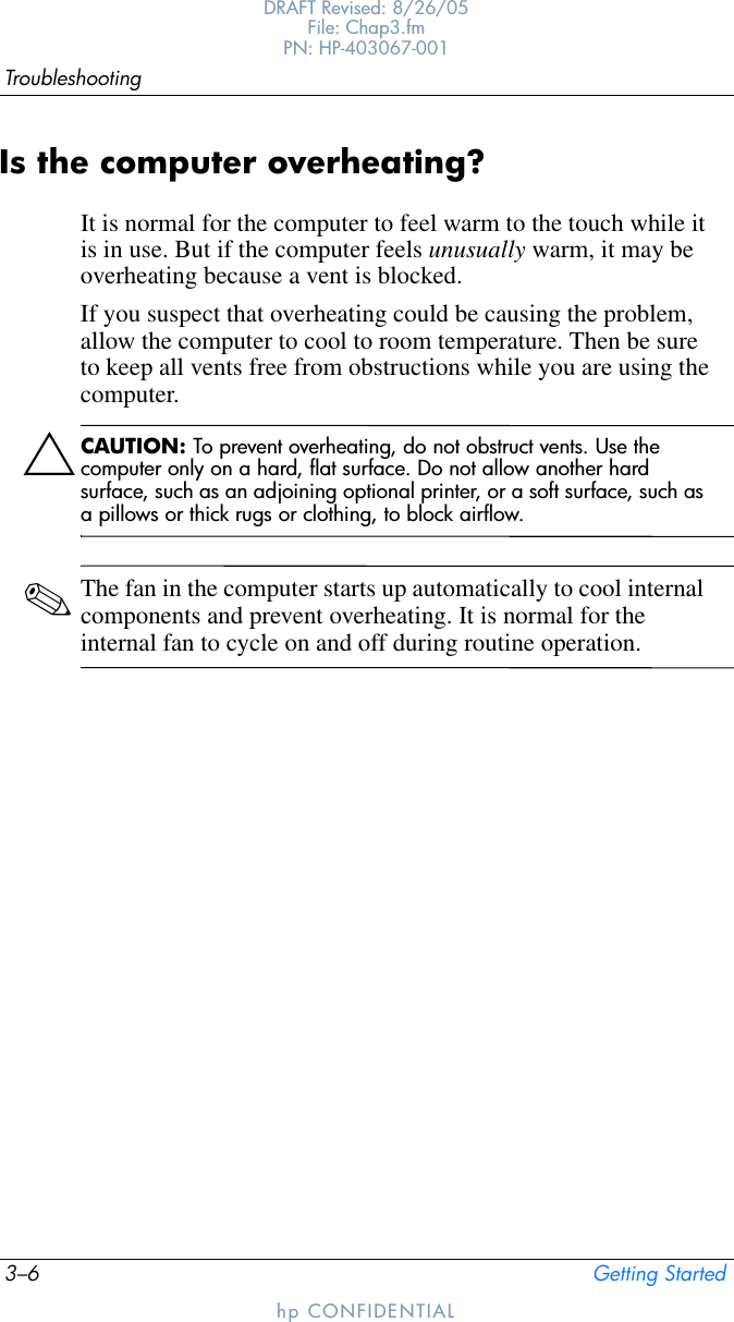 3–6 Getting StartedTroubleshootingDRAFT Revised: 8/26/05File: Chap3.fm PN: HP-403067-001hp CONFIDENTIALIs the computer overheating?It is normal for the computer to feel warm to the touch while it is in use. But if the computer feels unusually warm, it may be overheating because a vent is blocked. If you suspect that overheating could be causing the problem, allow the computer to cool to room temperature. Then be sure to keep all vents free from obstructions while you are using the computer.ÄCAUTION: To prevent overheating, do not obstruct vents. Use the computer only on a hard, flat surface. Do not allow another hard surface, such as an adjoining optional printer, or a soft surface, such as a pillows or thick rugs or clothing, to block airflow. ✎The fan in the computer starts up automatically to cool internal components and prevent overheating. It is normal for the internal fan to cycle on and off during routine operation.