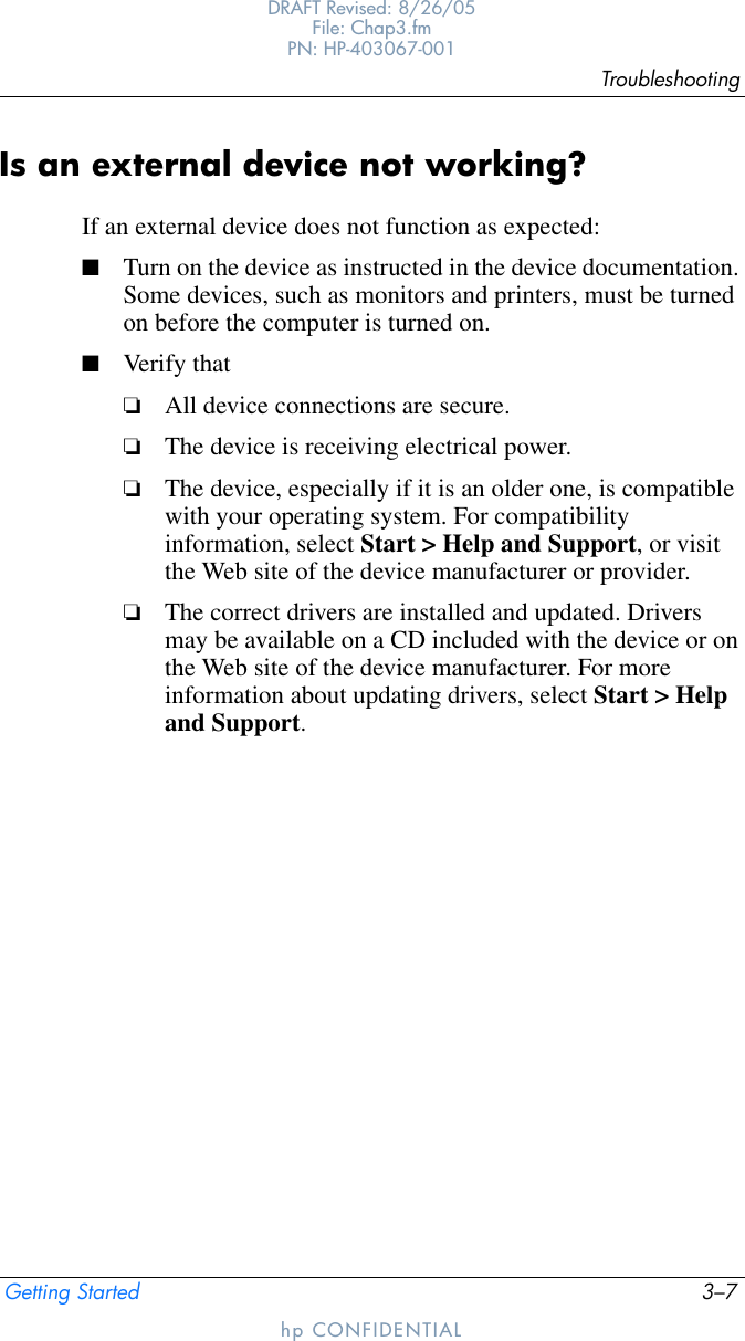 TroubleshootingGetting Started 3–7DRAFT Revised: 8/26/05File: Chap3.fm PN: HP-403067-001hp CONFIDENTIALIs an external device not working?If an external device does not function as expected:■Turn on the device as instructed in the device documentation. Some devices, such as monitors and printers, must be turned on before the computer is turned on.■Verify that❏All device connections are secure.❏The device is receiving electrical power.❏The device, especially if it is an older one, is compatible with your operating system. For compatibility information, select Start &gt; Help and Support, or visit the Web site of the device manufacturer or provider.❏The correct drivers are installed and updated. Drivers may be available on a CD included with the device or on the Web site of the device manufacturer. For more information about updating drivers, select Start &gt; Help and Support.