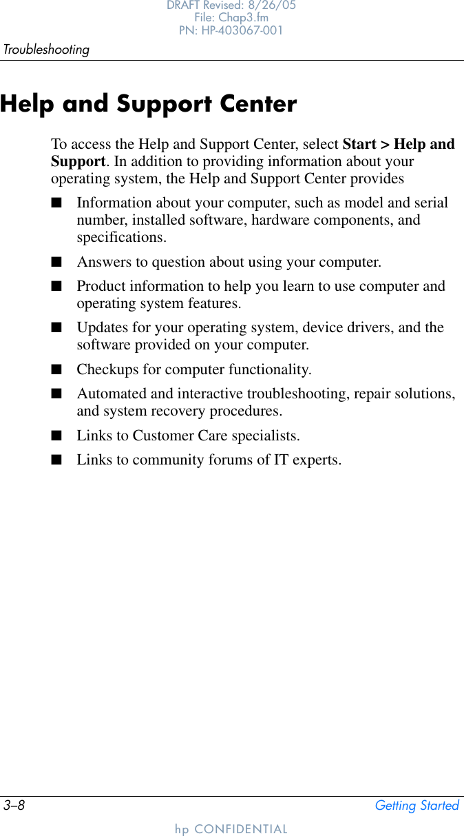 3–8 Getting StartedTroubleshootingDRAFT Revised: 8/26/05File: Chap3.fm PN: HP-403067-001hp CONFIDENTIALHelp and Support CenterTo access the Help and Support Center, select Start &gt; Help and Support. In addition to providing information about your operating system, the Help and Support Center provides■Information about your computer, such as model and serial number, installed software, hardware components, and specifications.■Answers to question about using your computer.■Product information to help you learn to use computer and operating system features.■Updates for your operating system, device drivers, and the software provided on your computer.■Checkups for computer functionality.■Automated and interactive troubleshooting, repair solutions, and system recovery procedures.■Links to Customer Care specialists.■Links to community forums of IT experts.