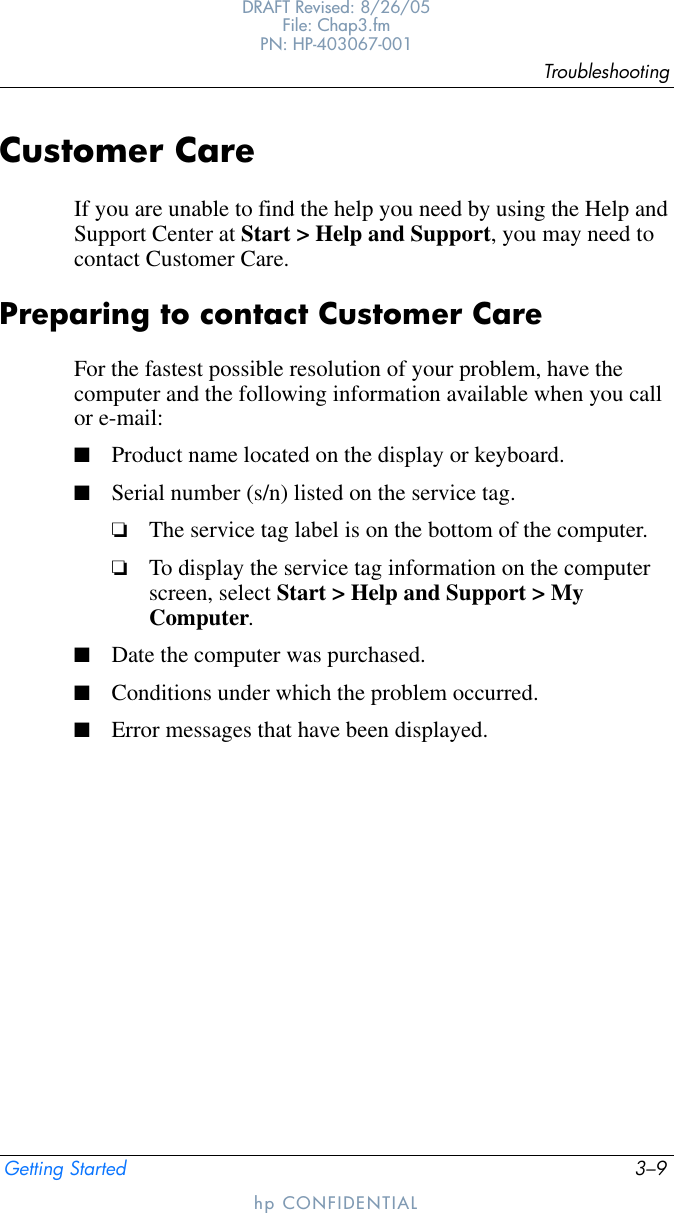 TroubleshootingGetting Started 3–9DRAFT Revised: 8/26/05File: Chap3.fm PN: HP-403067-001hp CONFIDENTIALCustomer CareIf you are unable to find the help you need by using the Help and Support Center at Start &gt; Help and Support, you may need to contact Customer Care.Preparing to contact Customer CareFor the fastest possible resolution of your problem, have the computer and the following information available when you call or e-mail:■Product name located on the display or keyboard.■Serial number (s/n) listed on the service tag. ❏The service tag label is on the bottom of the computer. ❏To display the service tag information on the computer screen, select Start &gt; Help and Support &gt; My Computer.■Date the computer was purchased.■Conditions under which the problem occurred.■Error messages that have been displayed.