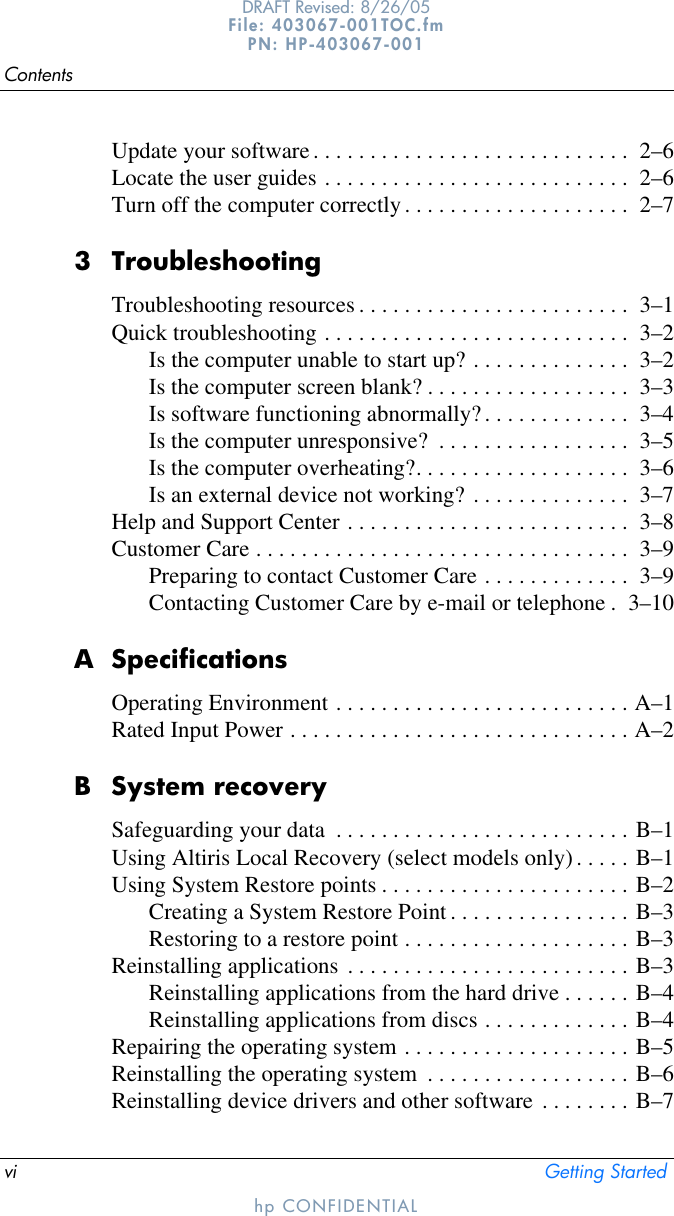 vi Getting StartedContentshp CONFIDENTIALDRAFT Revised: 8/26/05File: 403067-001TOC.fm PN: HP-403067-001Update your software. . . . . . . . . . . . . . . . . . . . . . . . . . . .  2–6Locate the user guides . . . . . . . . . . . . . . . . . . . . . . . . . . .  2–6Turn off the computer correctly. . . . . . . . . . . . . . . . . . . .  2–73 TroubleshootingTroubleshooting resources . . . . . . . . . . . . . . . . . . . . . . . .  3–1Quick troubleshooting . . . . . . . . . . . . . . . . . . . . . . . . . . .  3–2Is the computer unable to start up? . . . . . . . . . . . . . .  3–2Is the computer screen blank? . . . . . . . . . . . . . . . . . .  3–3Is software functioning abnormally?. . . . . . . . . . . . .  3–4Is the computer unresponsive?  . . . . . . . . . . . . . . . . .  3–5Is the computer overheating?. . . . . . . . . . . . . . . . . . .  3–6Is an external device not working? . . . . . . . . . . . . . .  3–7Help and Support Center . . . . . . . . . . . . . . . . . . . . . . . . .  3–8Customer Care . . . . . . . . . . . . . . . . . . . . . . . . . . . . . . . . .  3–9Preparing to contact Customer Care . . . . . . . . . . . . .  3–9Contacting Customer Care by e-mail or telephone .  3–10A SpecificationsOperating Environment . . . . . . . . . . . . . . . . . . . . . . . . . . A–1Rated Input Power . . . . . . . . . . . . . . . . . . . . . . . . . . . . . . A–2B System recoverySafeguarding your data  . . . . . . . . . . . . . . . . . . . . . . . . . . B–1Using Altiris Local Recovery (select models only). . . . . B–1Using System Restore points . . . . . . . . . . . . . . . . . . . . . . B–2Creating a System Restore Point . . . . . . . . . . . . . . . . B–3Restoring to a restore point . . . . . . . . . . . . . . . . . . . . B–3Reinstalling applications . . . . . . . . . . . . . . . . . . . . . . . . . B–3Reinstalling applications from the hard drive . . . . . . B–4Reinstalling applications from discs . . . . . . . . . . . . . B–4Repairing the operating system . . . . . . . . . . . . . . . . . . . . B–5Reinstalling the operating system  . . . . . . . . . . . . . . . . . . B–6Reinstalling device drivers and other software . . . . . . . . B–7