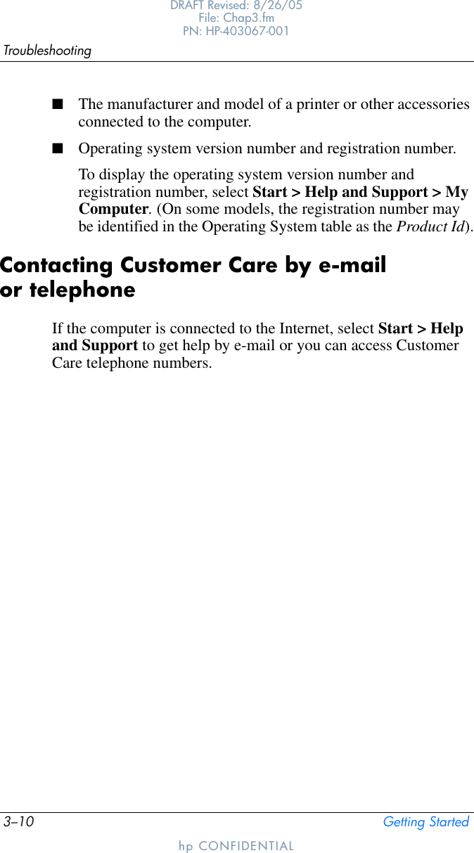 3–10 Getting StartedTroubleshootingDRAFT Revised: 8/26/05File: Chap3.fm PN: HP-403067-001hp CONFIDENTIAL■The manufacturer and model of a printer or other accessories connected to the computer.■Operating system version number and registration number.To display the operating system version number and registration number, select Start &gt; Help and Support &gt; My Computer. (On some models, the registration number may be identified in the Operating System table as the Product Id).Contacting Customer Care by e-mail or telephoneIf the computer is connected to the Internet, select Start &gt; Help and Support to get help by e-mail or you can access Customer Care telephone numbers. 