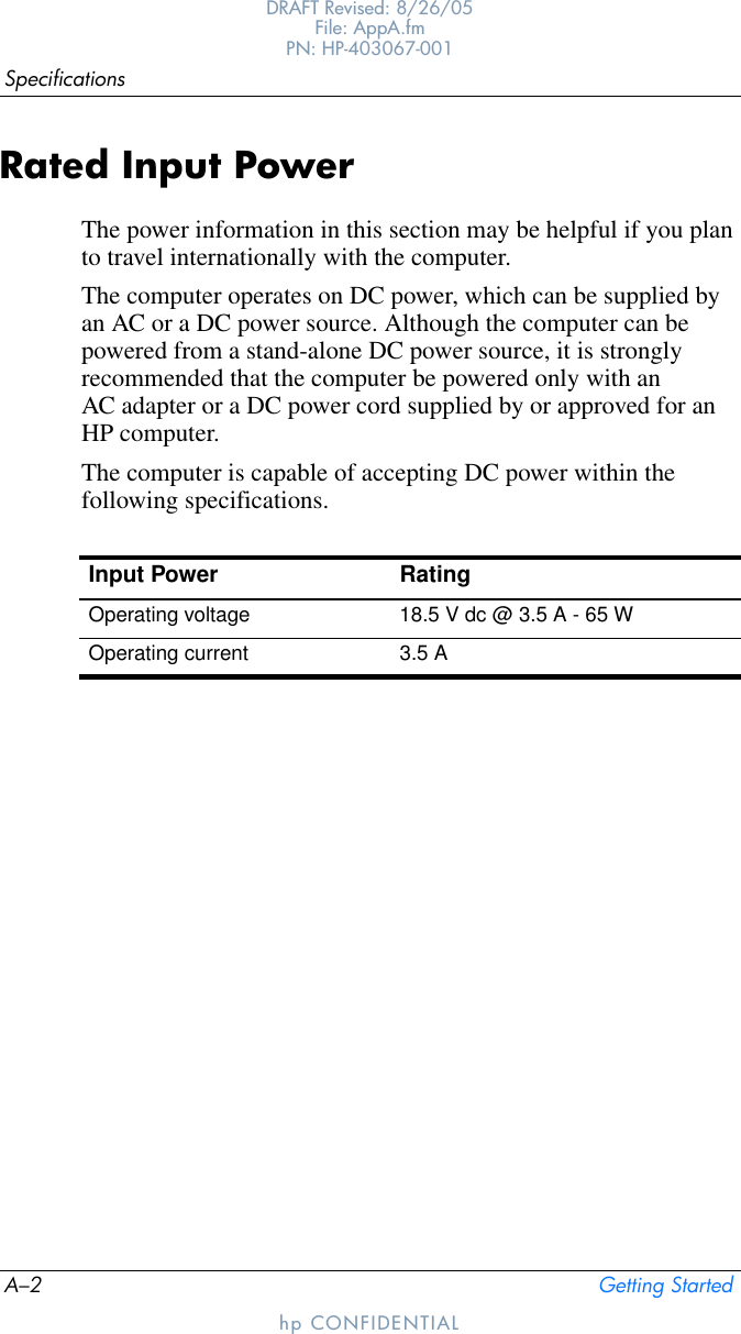 A–2 Getting StartedSpecificationsDRAFT Revised: 8/26/05File: AppA.fm PN: HP-403067-001hp CONFIDENTIALRated Input PowerThe power information in this section may be helpful if you plan to travel internationally with the computer.The computer operates on DC power, which can be supplied by an AC or a DC power source. Although the computer can be powered from a stand-alone DC power source, it is strongly recommended that the computer be powered only with an AC adapter or a DC power cord supplied by or approved for an HP computer.The computer is capable of accepting DC power within the following specifications.Input Power RatingOperating voltage 18.5 V dc @ 3.5 A - 65 WOperating current 3.5 A