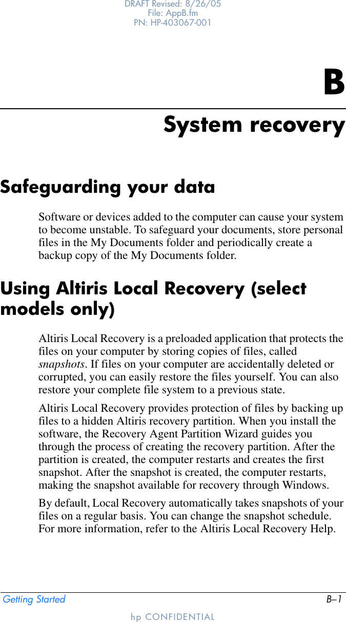 Getting Started B–1DRAFT Revised: 8/26/05File: AppB.fm PN: HP-403067-001hp CONFIDENTIALBSystem recoverySafeguarding your dataSoftware or devices added to the computer can cause your system to become unstable. To safeguard your documents, store personal files in the My Documents folder and periodically create a backup copy of the My Documents folder.Using Altiris Local Recovery (select models only)Altiris Local Recovery is a preloaded application that protects the files on your computer by storing copies of files, called snapshots. If files on your computer are accidentally deleted or corrupted, you can easily restore the files yourself. You can also restore your complete file system to a previous state.Altiris Local Recovery provides protection of files by backing up files to a hidden Altiris recovery partition. When you install the software, the Recovery Agent Partition Wizard guides you through the process of creating the recovery partition. After the partition is created, the computer restarts and creates the first snapshot. After the snapshot is created, the computer restarts, making the snapshot available for recovery through Windows.By default, Local Recovery automatically takes snapshots of your files on a regular basis. You can change the snapshot schedule. For more information, refer to the Altiris Local Recovery Help.