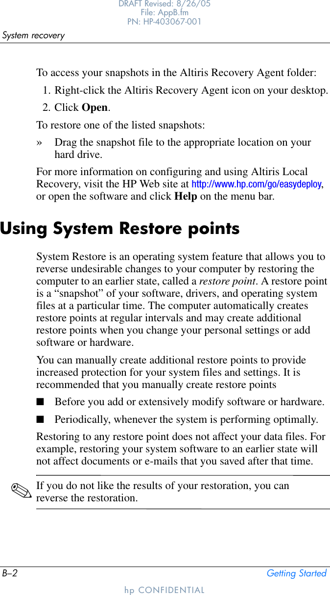 B–2 Getting StartedSystem recoveryDRAFT Revised: 8/26/05File: AppB.fm PN: HP-403067-001hp CONFIDENTIALTo access your snapshots in the Altiris Recovery Agent folder:1. Right-click the Altiris Recovery Agent icon on your desktop.2. Click Open. To restore one of the listed snapshots: »Drag the snapshot file to the appropriate location on your hard drive.For more information on configuring and using Altiris Local Recovery, visit the HP Web site at http://www.hp.com/go/easydeploy, or open the software and click Help on the menu bar.Using System Restore pointsSystem Restore is an operating system feature that allows you to reverse undesirable changes to your computer by restoring the computer to an earlier state, called a restore point. A restore point is a “snapshot” of your software, drivers, and operating system files at a particular time. The computer automatically creates restore points at regular intervals and may create additional restore points when you change your personal settings or add software or hardware. You can manually create additional restore points to provide increased protection for your system files and settings. It is recommended that you manually create restore points■Before you add or extensively modify software or hardware.■Periodically, whenever the system is performing optimally.Restoring to any restore point does not affect your data files. For example, restoring your system software to an earlier state will not affect documents or e-mails that you saved after that time. ✎If you do not like the results of your restoration, you can reverse the restoration.