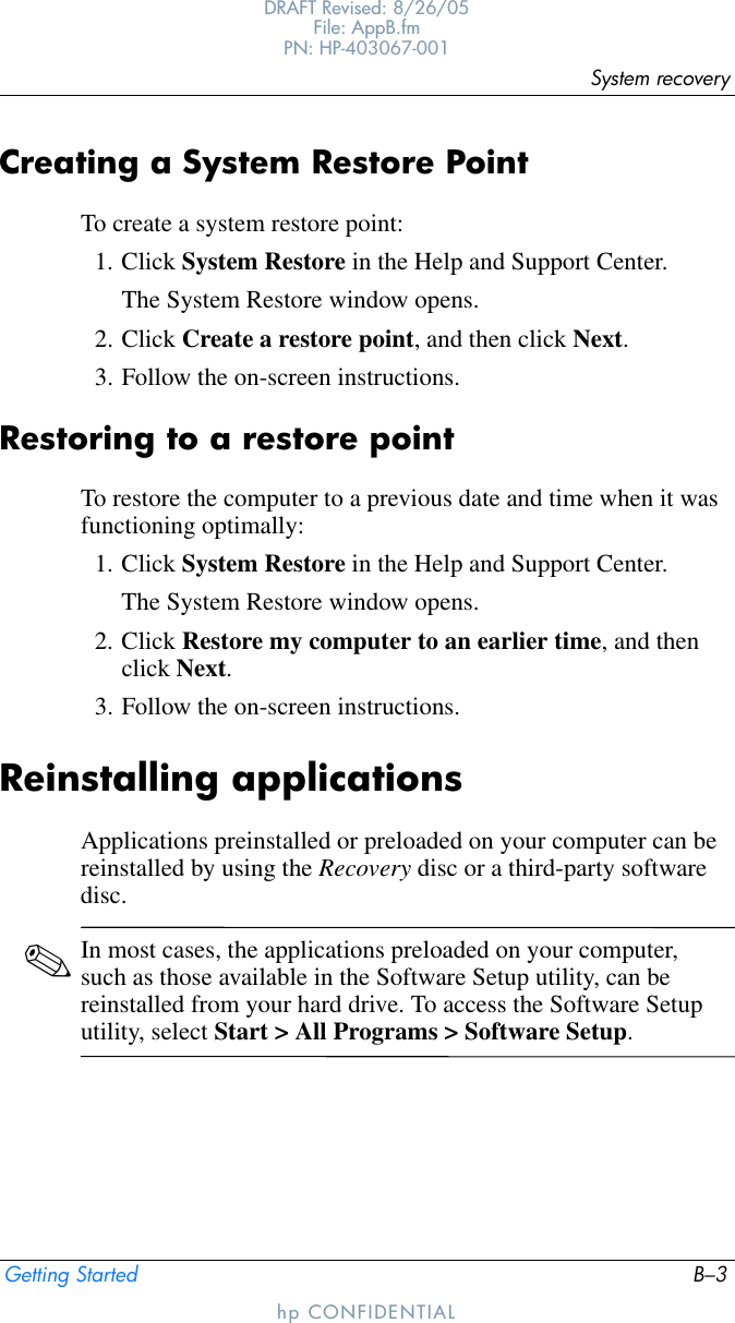 System recoveryGetting Started B–3DRAFT Revised: 8/26/05File: AppB.fm PN: HP-403067-001hp CONFIDENTIALCreating a System Restore PointTo create a system restore point:1. Click System Restore in the Help and Support Center.The System Restore window opens.2. Click Create a restore point, and then click Next.3. Follow the on-screen instructions.Restoring to a restore pointTo restore the computer to a previous date and time when it was functioning optimally:1. Click System Restore in the Help and Support Center. The System Restore window opens.2. Click Restore my computer to an earlier time, and then click Next.3. Follow the on-screen instructions.Reinstalling applicationsApplications preinstalled or preloaded on your computer can be reinstalled by using the Recovery disc or a third-party software disc.✎In most cases, the applications preloaded on your computer, such as those available in the Software Setup utility, can be reinstalled from your hard drive. To access the Software Setup utility, select Start &gt; All Programs &gt; Software Setup.