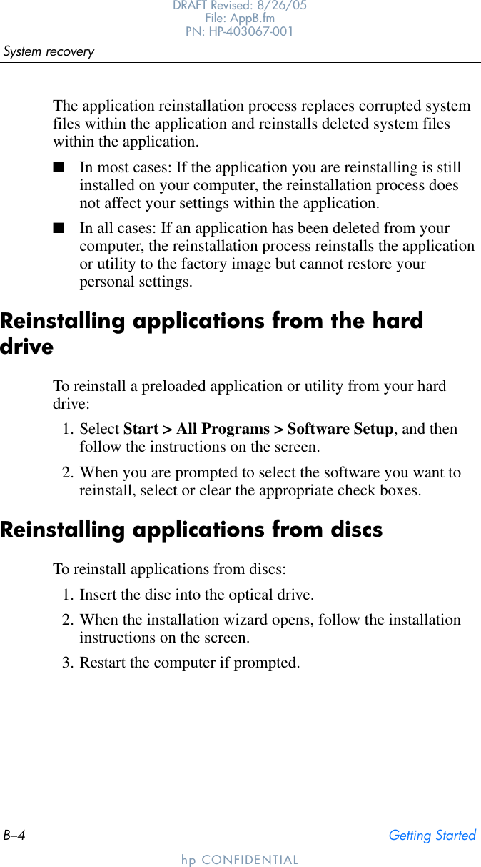 B–4 Getting StartedSystem recoveryDRAFT Revised: 8/26/05File: AppB.fm PN: HP-403067-001hp CONFIDENTIALThe application reinstallation process replaces corrupted system files within the application and reinstalls deleted system files within the application.■In most cases: If the application you are reinstalling is still installed on your computer, the reinstallation process does not affect your settings within the application.■In all cases: If an application has been deleted from your computer, the reinstallation process reinstalls the application or utility to the factory image but cannot restore your personal settings.Reinstalling applications from the hard driveTo reinstall a preloaded application or utility from your hard drive:1. Select Start &gt; All Programs &gt; Software Setup, and then follow the instructions on the screen. 2. When you are prompted to select the software you want to reinstall, select or clear the appropriate check boxes.Reinstalling applications from discsTo reinstall applications from discs:1. Insert the disc into the optical drive.2. When the installation wizard opens, follow the installation instructions on the screen.3. Restart the computer if prompted.