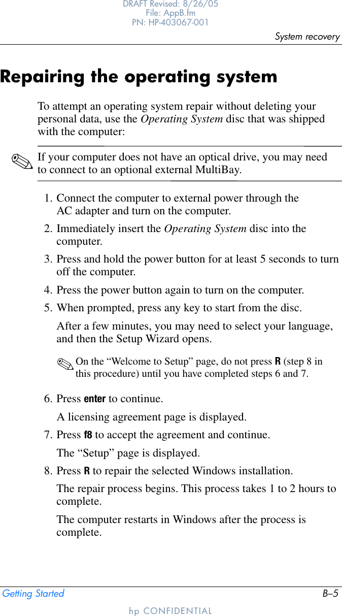 System recoveryGetting Started B–5DRAFT Revised: 8/26/05File: AppB.fm PN: HP-403067-001hp CONFIDENTIALRepairing the operating systemTo attempt an operating system repair without deleting your personal data, use the Operating System disc that was shipped with the computer:✎If your computer does not have an optical drive, you may need to connect to an optional external MultiBay.1. Connect the computer to external power through the AC adapter and turn on the computer.2. Immediately insert the Operating System disc into the computer.3. Press and hold the power button for at least 5 seconds to turn off the computer.4. Press the power button again to turn on the computer.5. When prompted, press any key to start from the disc.After a few minutes, you may need to select your language, and then the Setup Wizard opens.✎On the “Welcome to Setup” page, do not press R (step 8 in this procedure) until you have completed steps 6 and 7.6. Press enter to continue.A licensing agreement page is displayed.7. Press f8 to accept the agreement and continue.The “Setup” page is displayed.8. Press R to repair the selected Windows installation.The repair process begins. This process takes 1 to 2 hours to complete. The computer restarts in Windows after the process is complete.