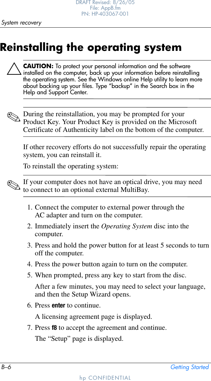 B–6 Getting StartedSystem recoveryDRAFT Revised: 8/26/05File: AppB.fm PN: HP-403067-001hp CONFIDENTIALReinstalling the operating systemÄCAUTION: To protect your personal information and the software installed on the computer, back up your information before reinstalling the operating system. See the Windows online Help utility to learn more about backing up your files. Type “backup” in the Search box in the Help and Support Center.✎During the reinstallation, you may be prompted for your Product Key. Your Product Key is provided on the Microsoft Certificate of Authenticity label on the bottom of the computer.If other recovery efforts do not successfully repair the operating system, you can reinstall it.To reinstall the operating system:✎If your computer does not have an optical drive, you may need to connect to an optional external MultiBay.1. Connect the computer to external power through the AC adapter and turn on the computer.2. Immediately insert the Operating System disc into the computer.3. Press and hold the power button for at least 5 seconds to turn off the computer.4. Press the power button again to turn on the computer.5. When prompted, press any key to start from the disc.After a few minutes, you may need to select your language, and then the Setup Wizard opens.6. Press enter to continue.A licensing agreement page is displayed.7. Press f8 to accept the agreement and continue.The “Setup” page is displayed.