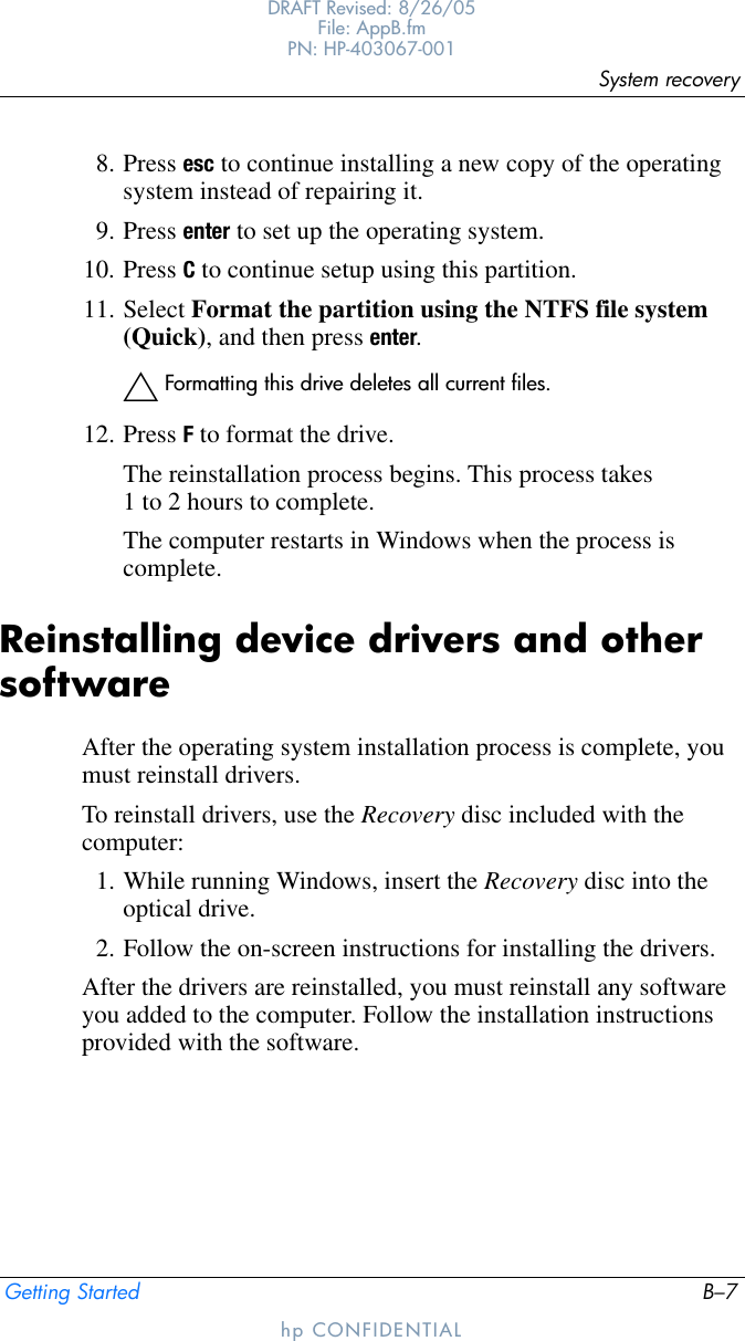 System recoveryGetting Started B–7DRAFT Revised: 8/26/05File: AppB.fm PN: HP-403067-001hp CONFIDENTIAL8. Press esc to continue installing a new copy of the operating system instead of repairing it.9. Press enter to set up the operating system.10. Press C to continue setup using this partition.11. Select Format the partition using the NTFS file system (Quick), and then press enter.ÄFormatting this drive deletes all current files.12. Press F to format the drive.The reinstallation process begins. This process takes 1 to 2 hours to complete. The computer restarts in Windows when the process is complete.Reinstalling device drivers and other softwareAfter the operating system installation process is complete, you must reinstall drivers. To reinstall drivers, use the Recovery disc included with the computer:1. While running Windows, insert the Recovery disc into the optical drive.2. Follow the on-screen instructions for installing the drivers.After the drivers are reinstalled, you must reinstall any software you added to the computer. Follow the installation instructions provided with the software.