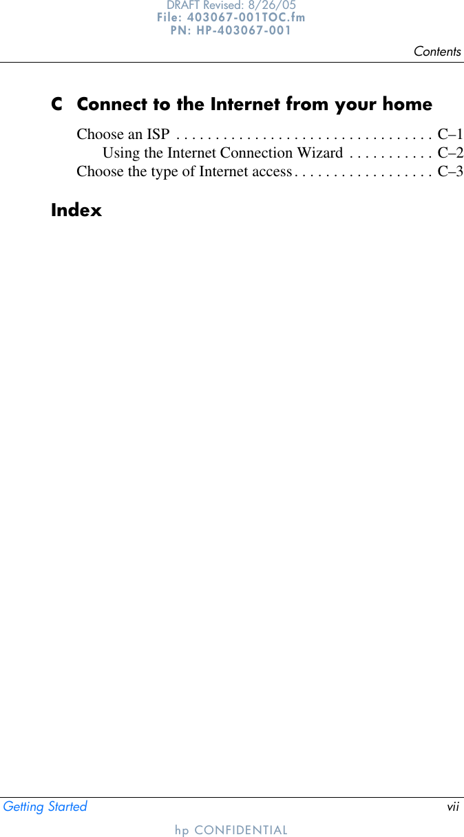 ContentsGetting Started viiDRAFT Revised: 8/26/05File: 403067-001TOC.fm PN: HP-403067-001hp CONFIDENTIALC Connect to the Internet from your homeChoose an ISP  . . . . . . . . . . . . . . . . . . . . . . . . . . . . . . . . . C–1Using the Internet Connection Wizard . . . . . . . . . . . C–2Choose the type of Internet access. . . . . . . . . . . . . . . . . . C–3Index