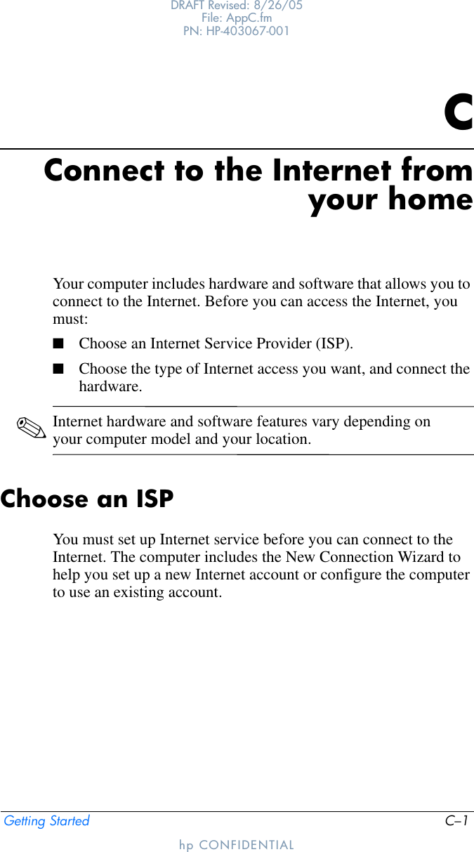 Getting Started C–1DRAFT Revised: 8/26/05File: AppC.fm PN: HP-403067-001hp CONFIDENTIALCConnect to the Internet fromyour homeYour computer includes hardware and software that allows you to connect to the Internet. Before you can access the Internet, you must:■Choose an Internet Service Provider (ISP).■Choose the type of Internet access you want, and connect the hardware.✎Internet hardware and software features vary depending on your computer model and your location.Choose an ISPYou must set up Internet service before you can connect to the Internet. The computer includes the New Connection Wizard to help you set up a new Internet account or configure the computer to use an existing account.