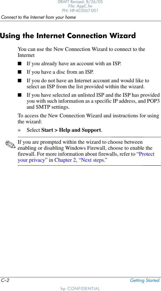 C–2 Getting StartedConnect to the Internet from your homeDRAFT Revised: 8/26/05File: AppC.fm PN: HP-403067-001hp CONFIDENTIALUsing the Internet Connection WizardYou can use the New Connection Wizard to connect to the Internet■If you already have an account with an ISP.■If you have a disc from an ISP.■If you do not have an Internet account and would like to select an ISP from the list provided within the wizard.■If you have selected an unlisted ISP and the ISP has provided you with such information as a specific IP address, and POP3 and SMTP settings.To access the New Connection Wizard and instructions for using the wizard:»Select Start &gt; Help and Support.✎If you are prompted within the wizard to choose between enabling or disabling Windows Firewall, choose to enable the firewall. For more information about firewalls, refer to “Protect your privacy” in Chapter 2, “Next steps.”