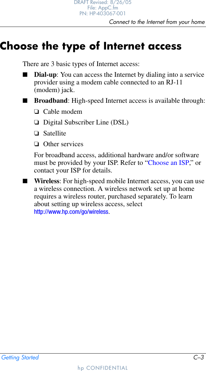 Connect to the Internet from your homeGetting Started C–3DRAFT Revised: 8/26/05File: AppC.fm PN: HP-403067-001hp CONFIDENTIALChoose the type of Internet accessThere are 3 basic types of Internet access:■Dial-up: You can access the Internet by dialing into a service provider using a modem cable connected to an RJ-11 (modem) jack.■Broadband: High-speed Internet access is available through:❏Cable modem❏Digital Subscriber Line (DSL)❏Satellite❏Other servicesFor broadband access, additional hardware and/or software must be provided by your ISP. Refer to “Choose an ISP,” or contact your ISP for details.■Wireless: For high-speed mobile Internet access, you can use a wireless connection. A wireless network set up at home requires a wireless router, purchased separately. To learn about setting up wireless access, select http://www.hp.com/go/wireless.