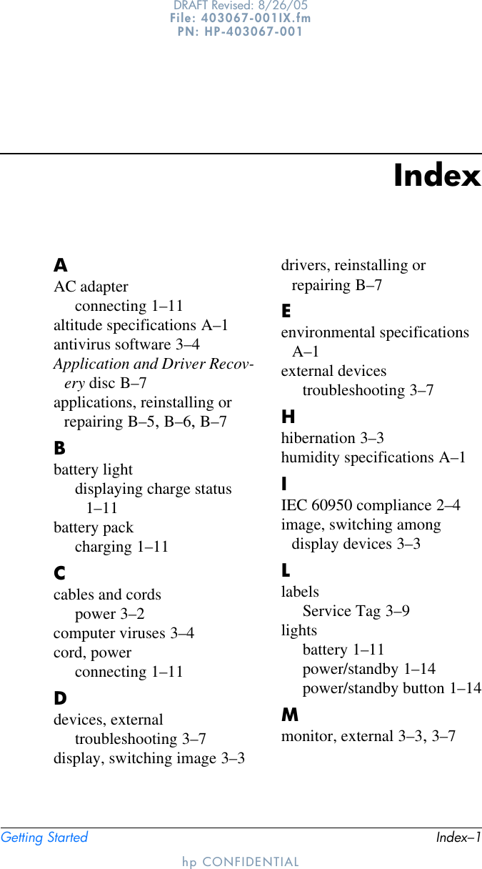 Getting Started Index–1DRAFT Revised: 8/26/05File: 403067-001IX.fm PN: HP-403067-001hp CONFIDENTIALIndexAAC adapterconnecting 1–11altitude specifications A–1antivirus software 3–4Application and Driver Recov-ery disc B–7applications, reinstalling or repairing B–5, B–6, B–7Bbattery lightdisplaying charge status 1–11battery packcharging 1–11Ccables and cordspower 3–2computer viruses 3–4cord, powerconnecting 1–11Ddevices, externaltroubleshooting 3–7display, switching image 3–3drivers, reinstalling or repairing B–7Eenvironmental specifications A–1external devicestroubleshooting 3–7Hhibernation 3–3humidity specifications A–1IIEC 60950 compliance 2–4image, switching among display devices 3–3LlabelsService Tag 3–9lightsbattery 1–11power/standby 1–14power/standby button 1–14Mmonitor, external 3–3, 3–7