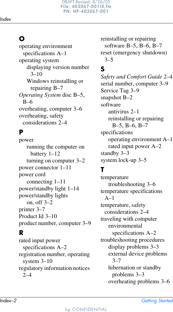 Index–2 Getting StartedIndexhp CONFIDENTIALDRAFT Revised: 8/26/05File: 403067-001IX.fm PN: HP-403067-001Ooperating environment specifications A–1operating systemdisplaying version number 3–10Windows reinstalling or repairing B–7Operating System disc B–5, B–6overheating, computer 3–6overheating, safety considerations 2–4Ppowerrunning the computer on battery 1–12turning on computer 3–2power connector 1–11power cordconnecting 1–11power/standby light 1–14power/standby lightson, off 3–2printer 3–7Product Id 3–10product number, computer 3–9Rrated input power specifications A–2registration number, operating system 3–10regulatory information notices 2–4reinstalling or repairing software B–5, B–6, B–7reset (emergency shutdown) 3–5SSafety and Comfort Guide 2–4serial number, computer 3–9Service Tag 3–9snapshot B–2softwareantivirus 2–1reinstalling or repairing B–5, B–6, B–7specificationsoperating environment A–1rated input power A–2standby 3–3system lock-up 3–5Ttemperaturetroubleshooting 3–6temperature specifications A–1temperature, safety considerations 2–4traveling with computerenvironmental specifications A–2troubleshooting proceduresdisplay problems 3–3external device problems 3–7hibernation or standby problems 3–3overheating problems 3–6