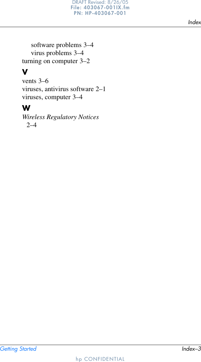 IndexGetting Started Index–3DRAFT Revised: 8/26/05File: 403067-001IX.fm PN: HP-403067-001hp CONFIDENTIALsoftware problems 3–4virus problems 3–4turning on computer 3–2Vvents 3–6viruses, antivirus software 2–1viruses, computer 3–4WWireless Regulatory Notices 2–4