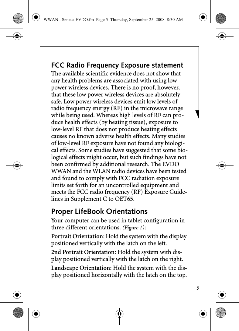 5FCC Radio Frequency Exposure statementThe available scientific evidence does not show that any health problems are associated with using low power wireless devices. There is no proof, however, that these low power wireless devices are absolutely safe. Low power wireless devices emit low levels of radio frequency energy (RF) in the microwave range while being used. Whereas high levels of RF can pro-duce health effects (by heating tissue), exposure to low-level RF that does not produce heating effects causes no known adverse health effects. Many studies of low-level RF exposure have not found any biologi-cal effects. Some studies have suggested that some bio-logical effects might occur, but such findings have not been confirmed by additional research. The EVDO WWAN and the WLAN radio devices have been tested and found to comply with FCC radiation exposure limits set forth for an uncontrolled equipment and meets the FCC radio frequency (RF) Exposure Guide-lines in Supplement C to OET65. Proper LifeBook Orientations Your computer can be used in tablet configuration in three different orientations. (Figure 1):Portrait Orientation: Hold the system with the display positioned vertically with the latch on the left. 2nd Portrait Orientation: Hold the system with dis-play positioned vertically with the latch on the right.Landscape Orientation: Hold the system with the dis-play positioned horizontally with the latch on the top.WWAN - Seneca EVDO.fm  Page 5  Thursday, September 25, 2008  8:30 AM