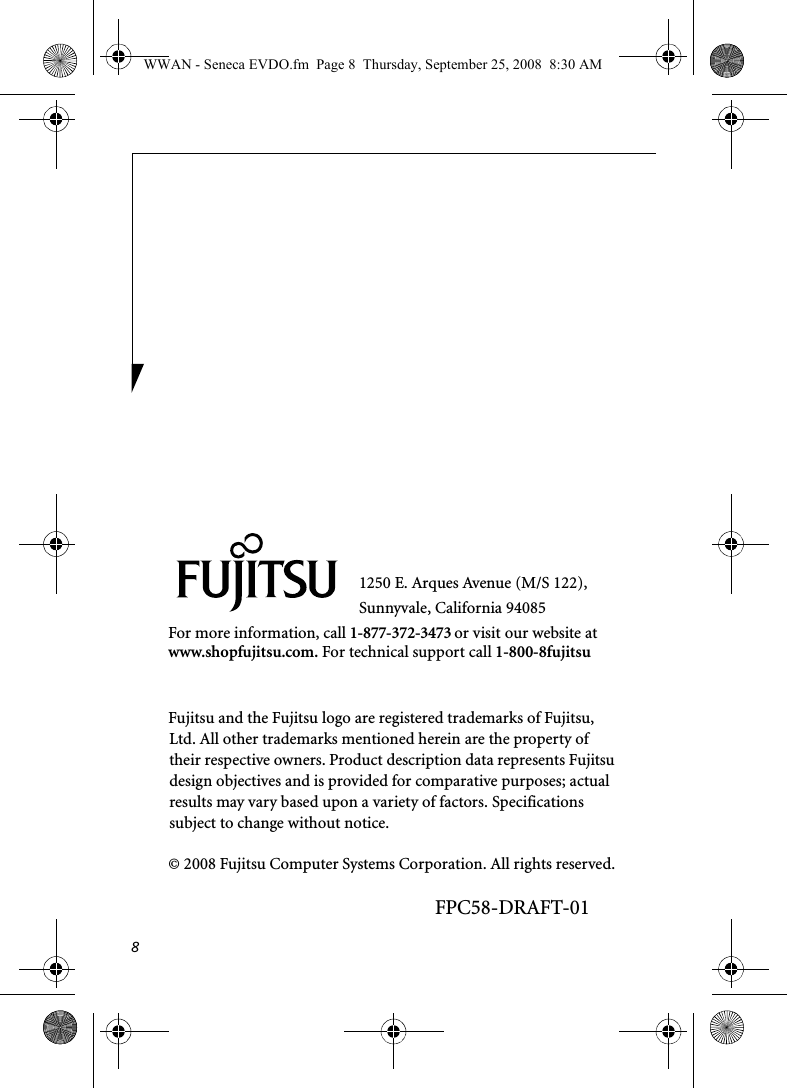 81250 E. Arques Avenue (M/S 122), Sunnyvale, California 94085For more information, call 1-877-372-3473 or visit our website at www.shopfujitsu.com. For technical support call 1-800-8fujitsuFujitsu and the Fujitsu logo are registered trademarks of Fujitsu, Ltd. All other trademarks mentioned herein are the property of their respective owners. Product description data represents Fujitsu design objectives and is provided for comparative purposes; actual results may vary based upon a variety of factors. Specifications subject to change without notice. © 2008 Fujitsu Computer Systems Corporation. All rights reserved.FPC58-DRAFT-01WWAN - Seneca EVDO.fm  Page 8  Thursday, September 25, 2008  8:30 AM